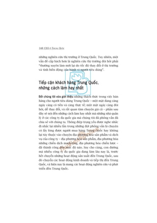 348 CEO ÚÃ TRUNG QUÖËC
nhûäng nghiïn cûáu thõ trûúâng úã Trung Quöëc. Tuy nhiïn, möåt
vêën àïì cêëp baách hún laâ nghiïn cûáu thõ trûúâng àoâi hoãi phaãi
“thûúâng xuyïn laâm múái laåi do töëc àöå thay àöíi úã thõ trûúâng
vaâ tñnh biïën àöång cuãa haânh vi ngûúâi tiïu duâng”.
Tiïëp cêån khaách haâng Trung QuöëcTiïëp cêån khaách haâng Trung QuöëcTiïëp cêån khaách haâng Trung QuöëcTiïëp cêån khaách haâng Trung QuöëcTiïëp cêån khaách haâng Trung Quöëc,
nhûäng caách laâm hay nhêëtnhûäng caách laâm hay nhêëtnhûäng caách laâm hay nhêëtnhûäng caách laâm hay nhêëtnhûäng caách laâm hay nhêët
Búãi chuáng töi vûâa giúái thiïåuBúãi chuáng töi vûâa giúái thiïåuBúãi chuáng töi vûâa giúái thiïåuBúãi chuáng töi vûâa giúái thiïåuBúãi chuáng töi vûâa giúái thiïåu nhûäng thaách thûác trong viïåc baán
haâng cho ngûúâi tiïu duâng Trung Quöëc – möåt mùåt àang caâng
ngaây caâng coá tiïìn vaâ caâng thûåc tïë; möåt mùåt ngaây caâng àoâi
hoãi, dïî thay àöíi, vaâ rêët quan têm chuyïån giaá caã – phêìn sau
àêy seä noái àïën nhûäng caách laâm hay nhêët maâ nhûäng nhaâ quaãn
lyá úã caác cöng ty àa quöëc gia maâ chuáng töi àaä phoãng vêën àaä
chia seã vúái chuáng ta. Thöng àiïåp troång yïëu àûúåc nghe nhùæc
ài nhùæc laåi nhiïìu lêìn trong nhûäng àúåt phoãng vêën laâ chuyïån
coá lêëy loâng àûúåc ngûúâi mua haâng Trung Quöëc hay khöng
laåi tuây thuöåc vaâo chuyïån àõa phûúng hoáa saãn phêím vaâ dõch
vuå cuãa cöng ty – àõa phûúng hoáa saãn phêím, àõa phûúng hoáa
nhûäng chiïën dõch marketing, àõa phûúng hoáa chiïën lûúåc –
àaä thaânh cöng àïën mûác àöå naâo. Suy cho cuâng, con àûúâng
maâ nhiïìu cöng ty àa quöëc gia àang laâm lêu nay laâ, trûúác
hïët chuyïín nhûäng hoaåt àöång saãn xuêët àïën Trung Quöëc, sau
àoá chuyïín caác hoaåt àöång kinh doanh vaâ tiïëp thõ àïën Trung
Quöëc, vaâ hiïån nay laâ mang caác hoaåt àöång nghiïn cûáu vaâ phaát
triïín àïën Trung Quöëc.
 