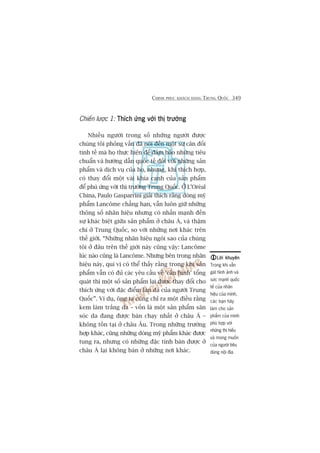 CHINH PHUÅC KHAÁCH HAÂNG TRUNG QUÖËC 349
Chiïën lûúåc 1: Thñch ûáng vúái thõ trûúângThñch ûáng vúái thõ trûúângThñch ûáng vúái thõ trûúângThñch ûáng vúái thõ trûúângThñch ûáng vúái thõ trûúâng
Nhiïìu ngûúâi trong söë nhûäng ngûúâi àûúåc
chuáng töi phoãng vêën àaä noái àïën möåt sûå cên àöëi
tinh tïë maâ hoå thûåc hiïån àïí àaãm baão nhûäng tiïu
chuêín vaâ hûúáng dêîn quöëc tïë àöëi vúái nhûäng saãn
phêím vaâ dõch vuå cuãa hoå, nhûng, khi thñch húåp,
coá thay àöíi möåt vaâi khña caånh cuãa saãn phêím
àïí phuâ ûáng vúái thõ trûúâng Trung Quöëc. ÚÃ L’Oreáal
China, Paulo Gasparrini giaãi thñch rùçng doâng myä
phêím Lancöme chùèng haån, vêîn luön giûä nhûäng
thöng söë nhaän hiïåu nhûng coá nhêën maånh àïën
sûå khaác biïåt giûäa saãn phêím úã chêu AÁ, vaâ thêåm
chñ úã Trung Quöëc, so vúái nhûäng núi khaác trïn
thïë giúái. “Nhûäng nhaän hiïåu ngöi sao cuãa chuáng
töi úã àêu trïn thïë giúái naây cuäng vêåy: Lancöme
luác naâo cuäng laâ Lancöme. Nhûng bïn trong nhaän
hiïåu naây, quñ võ coá thïí thêëy rùçng trong khi saãn
phêím vêîn coá àuã caác yïu cêìu vïì 'cêëu hònh’ töíng
quaát thò möåt söë saãn phêím laåi àûúåc thay àöíi cho
thñch ûáng vúái àùåc àiïím laân da cuãa ngûúâi Trung
Quöëc”. Vñ duå, öng ta cuäng chó ra möåt àiïìu rùçng
kem laâm trùæng da – vöën laâ möåt saãn phêím sùn
soác da àang àûúåc baán chaåy nhêët úã chêu AÁ –
khöng töìn taåi úã chêu Êu. Trong nhûäng trûúâng
húåp khaác, cuäng nhûäng doâng myä phêím khaác àûúåc
tung ra, nhûng coá nhûäng àùåc tñnh baán àûúåc úã
chêu AÁ laåi khöng baán úã nhûäng núi khaác.
Lúâi khuyïnLúâi khuyïnLúâi khuyïnLúâi khuyïnLúâi khuyïn
Trong khi vêîn
giûä hònh aãnh vaâ
sûác maånh quöëc
tïë cuãa nhaän
hiïåu cuãa mònh,
caác baån haäy
laâm cho saãn
phêím cuãa mònh
phuâ húåp vúái
nhûäng thõ hiïëu
vaâ mong muöën
cuãa ngûúâi tiïu
duâng nöåi àõa.
 