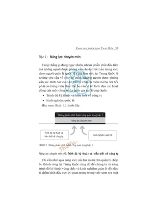 CHINH PHUÅC KHAÁCH HAÂNG TRUNG QUÖËC 35
Bêåc 1: Nùng lûåc chuyïn mönNùng lûåc chuyïn mönNùng lûåc chuyïn mönNùng lûåc chuyïn mönNùng lûåc chuyïn mön
Cuäng chùèng gò àaáng ngaåc nhiïn, nhoám phêím chêët àêìu tiïn
maâ nhûäng ngûúâi àûúåc phoãng vêën cho laâ thiïët yïëu trong viïåc
choån ngûúâi quaãn lyá quöëc tïë sang laâm viïåc taåi Trung Quöëc laâ
nhûäng yïu cêìu vïì chuyïn mön. Nhûäng ngûúâi àûúåc phoãng
vêën xaác àõnh hai loaåi yïu cêìu vïì chuyïn mön maâ hoå àoâi hoãi
phaãi coá úã ûáng viïn thay thïë hoå vaâo võ trñ laänh àaåo caác hoaåt
àöång cuãa möåt cöng ty àa quöëc gia taåi Trung Quöëc:
Trònh àöå kyä thuêåt vaâ hiïíu biïët vïì cöng ty
Kinh nghiïåm quöëc tïë
Haäy xem Hònh 1.2 dûúái àêy.
Nùng lûåc chuyïn mön #1: Trònh àöå kyä thuêåt vaâ hiïíu biïët vïì cöng tyTrònh àöå kyä thuêåt vaâ hiïíu biïët vïì cöng tyTrònh àöå kyä thuêåt vaâ hiïíu biïët vïì cöng tyTrònh àöå kyä thuêåt vaâ hiïíu biïët vïì cöng tyTrònh àöå kyä thuêåt vaâ hiïíu biïët vïì cöng ty
Chó cêìn nhòn qua cöng viïåc cuãa hai mûúi nhaâ quaãn lyá choáp
bu thaânh cöng taåi Trung Quöëc cuäng àuã àïí chuáng ta tin rùçng
trònh àöå kyä thuêåt vûäng chùæc vaâ kinh nghiïåm quaãn lyá döìi daâo
laâ àiïím khúãi àêìu cûåc kyâ quan troång trong viïåc xem xeát möåt
HÒNH 2.1. Nhûäng phêím chêët thaânh cöng quan troång bêåc 1
Nhûäng phêím chêët thaânh cöng quan troång bêåc 1
Trònh àöå kyä thuêåt vaâ
hiïíu biïët vïì cöng ty
Kinh nghiïåm quöëc tïë
Nùng lûåc chuyïn mön
 
