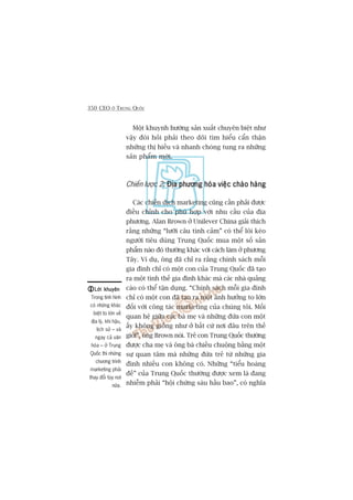 350 CEO ÚÃ TRUNG QUÖËC
Möåt khuynh hûúáng saãn xuêët chuyïn biïåt nhû
vêåy àoâi hoãi phaãi theo doäi tòm hiïíu cêín thêån
nhûäng thõ hiïëu vaâ nhanh choáng tung ra nhûäng
saãn phêím múái.
Chiïën lûúåc 2: Àõa phûúng hoáa viïåc chaâo haângÀõa phûúng hoáa viïåc chaâo haângÀõa phûúng hoáa viïåc chaâo haângÀõa phûúng hoáa viïåc chaâo haângÀõa phûúng hoáa viïåc chaâo haâng
Caác chiïën dõch marketing cuäng cêìn phaãi àûúåc
àiïìu chónh cho phuâ húåp vúái nhu cêìu cuãa àõa
phûúng. Alan Brown úã Unilever China giaãi thñch
rùçng nhûäng “lûúäi cêu tònh caãm” coá thïí löi keáo
ngûúâi tiïu duâng Trung Quöëc mua möåt söë saãn
phêím naâo àoá thûúâng khaác vúái caách laâm úã phûúng
Têy. Vñ duå, öng àaä chó ra rùçng chñnh saách möîi
gia àònh chó coá möåt con cuãa Trung Quöëc àaä taåo
ra möåt tònh thïë gia àònh khaác maâ caác nhaâ quaãng
caáo coá thïí têån duång. “Chñnh saách möîi gia àònh
chó coá möåt con àaä taåo ra möåt aãnh hûúãng to lúán
àöëi vúái cöng taác marketing cuãa chuáng töi. Möëi
quan hïå giûäa caác baâ meå vaâ nhûäng àûáa con möåt
êëy khöng giöëng nhû úã bêët cûá núi àêu trïn thïë
giúái”, öng Brown noái. Treã con Trung Quöëc thûúâng
àûúåc cha meå vaâ öng baâ chiïìu chuöång bùçng möåt
sûå quan têm maâ nhûäng àûáa treã tûâ nhûäng gia
àònh nhiïìu con khöng coá. Nhûäng “tiïíu hoaâng
àïë” cuãa Trung Quöëc thûúâng àûúåc xem laâ àang
nhiïîm phaãi “höåi chûáng saáu hêìu bao”, coá nghôa
Lúâi khuyïnLúâi khuyïnLúâi khuyïnLúâi khuyïnLúâi khuyïn
Trong tònh hònh
coá nhûäng khaác
biïåt to lúán vïì
àõa lyá, khñ hêåu,
lõch sûã – vaâ
ngay caã vùn
hoáa – úã Trung
Quöëc thò nhûäng
chûúng trònh
marketing phaãi
thay àöíi tuây núi
nûäa.
 