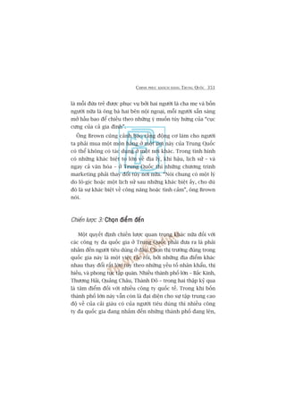 CHINH PHUÅC KHAÁCH HAÂNG TRUNG QUÖËC 351
laâ möîi àûáa treã àûúåc phuåc vuå búãi hai ngûúâi laâ cha meå vaâ böën
ngûúâi nûäa laâ öng baâ hai bïn nöåi ngoaåi, möîi ngûúâi sùén saâng
múã hêìu bao àïí chiïìu theo nhûäng yá muöën tuây hûáng cuãa “cuåc
cûng cuãa caã gia àònh”.
Öng Brown cuäng caãnh baáo rùçng àöång cú laâm cho ngûúâi
ta phaãi mua möåt moán haâng úã möåt núi naây cuãa Trung Quöëc
coá thïí khöng coá taác duång úã möåt núi khaác. Trong tònh hònh
coá nhûäng khaác biïåt to lúán vïì àõa lyá, khñ hêåu, lõch sûã – vaâ
ngay caã vùn hoáa – úã Trung Quöëc thò nhûäng chûúng trònh
marketing phaãi thay àöíi tuây núi nûäa. “Noái chung coá möåt lyá
do lö-gñc hoùåc möåt lõch sûã sau nhûäng khaác biïåt êëy, cho duâ
àoá laâ sûå khaác biïåt vïì cöng nùng hoùåc tònh caãm”, öng Brown
noái.
Chiïën lûúåc 3: Choån àiïím àïënChoån àiïím àïënChoån àiïím àïënChoån àiïím àïënChoån àiïím àïën
Möåt quyïët àõnh chiïën lûúåc quan troång khaác nûäa àöëi vúái
caác cöng ty àa quöëc gia úã Trung Quöëc phaãi àûa ra laâ phaãi
nhùæm àïën ngûúâi tiïu duâng úã àêu. Choån thõ trûúâng àuáng trong
quöëc gia naây laâ möåt viïåc rùæc röëi, búãi nhûäng àõa àiïím khaác
nhau thay àöíi rêët lúán tuây theo nhûäng yïëu töë nhên khêíu, thõ
hiïëu, vaâ phong tuåc têåp quaán. Nhiïìu thaânh phöë lúán – Bùæc Kinh,
Thûúång Haãi, Quaãng Chêu, Thaânh Àö – trong hai thêåp kyã qua
laâ têm àiïím àöëi vúái nhiïìu cöng ty quöëc tïë. Trong khi böën
thaânh phöë lúán naây vêîn coân laâ àaåi diïån cho sûå têåp trung cao
àöå vïì cuãa caãi giaâu coá cuãa ngûúâi tiïu duâng thò nhiïìu cöng
ty àa quöëc gia àang nhùæm àïën nhûäng thaânh phöë àang lïn,
 
