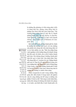 352 CEO ÚÃ TRUNG QUÖËC
laâ nhûäng àõa phûúng coá tiïìm nùng phaát triïín
vaâ àang khaá lïn, nhûng cuäng àöìng thúâi laâ
nhûäng sên chúi ñt àöëi thuã chen chên hún. “Thõ
trûúâng àang phên hoáa vïì mùåt àõa lyá thaânh
nhûäng thaânh phöë cêëp hai, cêëp ba, vaâ cêëp böën.
Tònh hònh naây àang diïîn ra möåt caách nhanh
choáng”, öng Gordon Orr úã McKinsey & Com-
pany noái.
Möåt caách àiïín hònh, nhûäng thaânh phöë êëy chñnh
laâ nhûäng thõ trûúâng múái tuyïåt vúâi cho nhûäng
saãn phêím tiïu duâng àùæt tiïìn nhû haâng àiïån tûã
vaâ caác thûåc phêím cao cêëp. “Mûác thu nhêåp àang
vûúåt ngûúäng vaâ thõ trûúâng àang rêët nhanh choáng
àaåt àïën mûác töëi thiïíu cêìn vaâ àuã úã nhiïìu thaânh
phöë hún. Nïëu khöng àang úã nhûäng thaânh phöë
nhû thïë, quñ võ chûa chùæc caãm nhêån àûúåc thûåc
tiïîn àang diïîn ra”, Gordon Orr noái. Nhûäng thaânh
phöë naâo û? Öng Orr àïì nghõ laâ khaách haâng nïn
xem nhûäng khu vûåc àang phaát triïín úã Àöìng bùçng
Chêu Giang, cuäng nhû nhûäng thaânh phöë úã tónh
Tûá Xuyïn úã Giang Chêu hoùåc Mianyang nhû laâ
nhûäng thõ trûúâng coá nhiïìu tiïìm nùng.
Paulo Gasparrini laâ möåt trong nhûäng töíng
giaám àöëc àiïìu haânh úã Trung Quöëc àaä nghiïn
cûáu kyä caâng nhûäng núi àïí tung ra nhûäng saãn
phêím L’Oreáal cuå thïí. “Khi tung ra möåt nhaän hiïåu,
nhiïìu khi chuáng töi khöng tiïën haânh trïn phaåm
vi caã nûúác, maâ khúãi àêìu úã möåt thaânh phöë, röìi
Lúâi khuyïnLúâi khuyïnLúâi khuyïnLúâi khuyïnLúâi khuyïn
Caác yïëu töë
nhên khêíu hoåc
àang thay àöíi
nhanh choáng
khùæp moåi miïìn
Trung Quöëc.
Nhiïìu thaânh phöë
àaä giaâu lïn rêët
nhanh, chuã
nghôa tiïu duâng
möîi ngaây möåt
lan röång. Haäy
àïí mùæt àïën
caác thaânh phöë
cêëp hai vaâ cêëp
ba vaâ xem àoá
chñnh laâ nhûäng
thõ trûúâng múái
tiïìm nùng.
 
