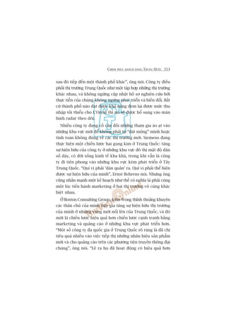 CHINH PHUÅC KHAÁCH HAÂNG TRUNG QUÖËC 353
sau àoá tiïëp àïën möåt thaânh phöë khaác”, öng noái. Cöng ty àiïìu
phöëi thõ trûúâng Trung Quöëc nhû möåt têåp húåp nhûäng thõ trûúâng
khaác nhau, vaâ khöng ngûâng cêåp nhêåt höì sú nghiïn cûáu búãi
thûåc tiïîn cuãa chuáng khöng ngûâng phaát triïín vaâ biïën àöíi. Bêët
cûá thaânh phöë naâo àaåt àûúåc khaã nùng àem laåi àûúåc mûác thu
nhêåp töëi thiïíu cho L’Oreáal thò noá seä àûúåc böí sung vaâo maân
hònh radar theo doäi.
Nhiïìu cöng ty àang cöë cên àöëi nhûäng tham gia aâo aåt vaâo
nhûäng khu vûåc múái àïí khöng phaãi tûå “daát moãng” mònh hoùåc
tñnh toaán khöng àuáng vïì caác thõ trûúâng múái. Siemens àang
thûåc hiïån möåt chiïën lûúåc hai goång kòm úã Trung Quöëc: tùng
sûå hiïån hûäu cuãa cöng ty úã nhûäng khu vûåc àö thõ mêåt àöå dên
söë daây, coá àúâi söëng kinh tïë kha khaá, trong khi vêîn laâ cöng
ty ài tiïn phong vaâo nhûäng khu vûåc keám phaát triïín úã Têy
Trung Quöëc. “Quñ võ phaãi ‘daân quên’ ra. Quñ võ phaãi thïí hiïån
àûúåc sûå hiïån hûäu cuãa mònh”, Ernst Behrens noái. Nhûng öng
cuäng nhêën maånh möåt kïë hoaåch nhû thïë coá nghôa laâ phaãi cuâng
möåt luác tiïën haânh marketing úã hai thõ trûúâng vö cuâng khaác
biïåt nhau.
ÚÃ Boston Consulting Group, John Wong thónh thoaãng khuyïn
caác thên chuã cuãa mònh haäy gia tùng sûå hiïån hûäu thõ trûúâng
cuãa mònh úã nhûäng vuâng múái nöíi lïn cuãa Trung Quöëc, vaâ àoá
múái laâ chiïën lûúåc hiïåu quaã hún chiïën lûúåc caånh tranh bùçng
marketing vaâ quaãng caáo úã nhûäng khu vûåc phaát triïín hún.
“Möåt söë cöng ty àa quöëc gia úã Trung Quöëc roä raâng laâ àaä chi
tiïu quaá nhiïìu vaâo viïåc tiïëp thõ nhûäng nhaän hiïåu saãn phêím
múái vaâ cho quaãng caáo trïn caác phûúng tiïån truyïìn thöng àaåi
chuáng”, öng noái. “Leä ra hoå àaä hoaåt àöång coá hiïåu quaã hún
 