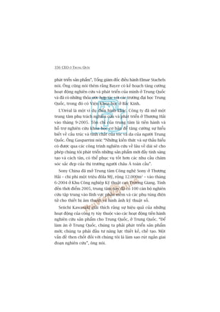 356 CEO ÚÃ TRUNG QUÖËC
phaát triïín saãn phêím”, Töíng giaám àöëc àiïìu haânh Elmar Stachels
noái. Öng cuäng noái thïm rùçng Bayer coá kïë hoaåch tùng cûúâng
hoaåt àöång nghiïn cûáu vaâ phaát triïín cuãa mònh úã Trung Quöëc
vaâ àaä coá nhûäng thoãa ûúác húåp taác vúái caác trûúâng àaåi hoåc Trung
Quöëc, trong àoá coá Viïån Khoa hoåc úã Bùæc Kinh.
L’Oreáal laâ möåt vñ duå àiïín hònh khaác. Cöng ty àaä múã möåt
trung têm phuå traách nghiïn cûáu vaâ phaát triïín úã Thûúång Haãi
vaâo thaáng 9-2005. Tön chó cuãa trung têm laâ tiïën haânh vaâ
höî trúå nghiïn cûáu khoa hoåc cú baãn àïí tùng cûúâng sûå hiïíu
biïët vïì cêëu truác vaâ tñnh chêët cuãa toác vaâ da cuãa ngûúâi Trung
Quöëc. Öng Gasparrini noái: “Nhûäng kiïën thûác vaâ sûå thêëu hiïíu
coá àûúåc qua caác cöng trònh nghiïn cûáu vïì lêu vïì daâi seä cho
pheáp chuáng töi phaát triïín nhûäng saãn phêím múái àêìy tñnh saáng
taåo vaâ caách tên, coá thïí phuåc vuå töët hún caác nhu cêìu chùm
soác sùæc àeåp cuãa thõ trûúâng ngûúâi chêu AÁ toaân cêìu”.
Sony China àaä múã Trung têm Cöng nghïå Sony úã Thûúång
Haãi – chi phñ möåt triïåu àöla Myä, röång 12.000m2
– vaâo thaáng
6-2004 úã Khu Cöng nghiïåp Kyä thuêåt cao Trûúng Giang. Tñnh
àïën thúâi àiïím 2005, trung têm naây àaä coá 100 caán böå nghiïn
cûáu têåp trung vaâo lônh vûåc phêìn mïìm vaâ caác phuå tuâng àiïån
tûã cho thiïët bõ êm thanh vaâ hònh aãnh kyä thuêåt söë.
Seiichi Kawasaki giaãi thñch rùçng sûå hiïåu quaã cuãa nhûäng
hoaåt àöång cuãa cöng ty tuây thuöåc vaâo caác hoaåt àöång tiïën haânh
nghiïn cûáu saãn phêím cho Trung Quöëc, úã Trung Quöëc. “Àïí
laâm ùn úã Trung Quöëc, chuáng ta phaãi phaát triïín saãn phêím
múái; chuáng ta phaãi àêìu tû nùng lûåc thiïët kïë, chïë taåo. Möåt
vêën àïì then chöët àöëi vúái chuáng töi laâ laâm sao ruát ngùæn giai
àoaån nghiïn cûáu”, öng noái.
 