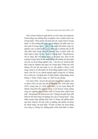 CHINH PHUÅC KHAÁCH HAÂNG TRUNG QUÖËC 357
Tiïën sô Ernst Behrens giaãi thñch cú súã lyá luêån cuãa Siemens
China àùçng sau nhûäng àêìu tû nghiïn cûáu vaâ phaát triïín vaâo
Trung Quöëc: “Nïëu muöën vêîn luön àuã sûác caånh tranh úã Trung
Quöëc vaâ thõ trûúâng thïë giúái, quñ võ khöng chó phaãi tiïëp tuåc
saãn xuêët úã Trung Quöëc – quñ võ coân phaãi tiïën haânh cöng taác
nghiïn cûáu vaâ phaát triïín úã àêy nûäa. Quñ võ khöng thïí cûá àïí
tiïëp diïîn tònh traång cöng taác nghiïn cûáu vaâ phaát triïín chó
thûåc hiïån úã chêu Êu hay Hoa Kyâ khöng thöi”. Öng Behrens
chó ra rùçng, àöëi vúái nhiïìu cöng ty àa quöëc gia, têìm cúä thõ
trûúâng Trung Quöëc laâ àuã xûáng àaáng vúái nhûäng chi phñ phaãi
chi cho caác hoaåt àöång nghiïn cûáu – vöën rêët cao. Siemens bùæt
àêìu cöng taác nghiïn cûáu ngay taåi Trung Quöëc úã lônh vûåc viïîn
thöng, röìi sau àoá múã röång ra caác saãn phêím y khoa. Cuöëi
cuâng, cöng ty seä tiïën haânh caác hoaåt àöång nghiïn cûáu úã Trung
Quöëc cho têët caã caác nhoám ngaânh nghïì (trong àoá coá Thöng
tin vaâ Liïn laåc, Tûå àöång hoáa vaâ Àiïìu khiïín, Nùng lûúång, Giao
thöng, Y khoa, Chiïëu saáng, vaâ Thiïët bõ gia duång).
Vaâo nùm 2002, Alcatel àaä múã möåt trung têm nghiïn cûáu
vaâ phaát triïín vúái qui mö lúán úã Thûúång Haãi. Tñnh àïën nùm
2005, trung têm coá 2.000 nhên viïn, vaâ caác hoaåt àöång àaä
thaânh cöng àïën nöîi cöng ty àang coá kïë hoaåch “tùng cûúâng
cöng taác nghiïn cûáu vaâ phaát triïín úã Trung Quöëc nhiïìu hún
nûäa”. Dominique de Boisseson noái: “Chuáng töi phaãi thay àöíi
thiïët kïë àïí thñch ûáng vúái nhûäng yïu cêìu úã Trung Quöëc”. Öng
nhêën maånh rùçng nhûäng khaác biïåt vïì doâng saãn phêím phûác
taåp hún chuyïån chó saãn xuêët ra nhûäng saãn phêím sûã duång
kyä thuêåt thêëp, chi phñ thêëp. “ÚÃ möåt söë lônh vûåc hoaåt àöång
cuãa cöng ty chuáng töi, nhûäng phaát triïín múái nhêët seä àûúåc
 