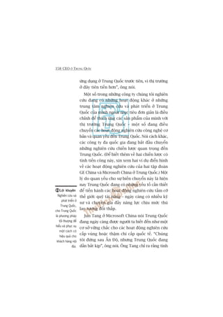358 CEO ÚÃ TRUNG QUÖËC
ûáng duång úã Trung Quöëc trûúác tiïn, vò thõ trûúâng
úã àêy tiïn tiïën hún”, öng noái.
Möåt söë trong nhûäng cöng ty chuáng töi nghiïn
cûáu àang coá nhûäng hoaåt àöång khaác úã nhûäng
trung têm nghiïn cûáu vaâ phaát triïín úã Trung
Quöëc cuãa mònh ngoaâi muåc tiïu àún giaãn laâ àiïìu
chónh àïí thñch ûáng caác saãn phêím cuãa mònh vúái
thõ trûúâng Trung Quöëc – möåt söë àang àiïìu
chuyïín caác hoaåt àöång nghiïn cûáu cöng nghïå cú
baãn vaâ quan yïëu àïën Trung Quöëc. Noái caách khaác,
caác cöng ty àa quöëc gia àang bùæt àêìu chuyïín
nhûäng nghiïn cûáu chiïën lûúåc quan troång àïën
Trung Quöëc. (Àïí biïët thïm vïì hai chiïën lûúåc coá
tñnh tiïën cöng naây, xin xem hai vñ duå àiïín hònh
vïì caác hoaåt àöång nghiïn cûáu cuãa hai têåp àoaân
GE China vaâ Microsoft China úã Trung Quöëc.) Möåt
lyá do quan yïëu cho sûå biïën chuyïín naây laâ hiïån
nay Trung Quöëc àang coá nhûäng yïëu töë cêìn thiïët
àïí tiïën haânh caác hoaåt àöång nghiïn cûáu têìm cúä
thïë giúái: quyä taâi nùng – ngaây caâng coá nhiïìu kyä
sû vaâ chuyïn gia àêìy nùng lûåc chõu mûác thuâ
lao tûúng àöëi thêëp.
Jun Tang úã Microsoft China noái Trung Quöëc
àang ngaây caâng àûúåc ngûúâi ta biïët àïën nhû möåt
cú súã vûäng chùæc cho caác hoaåt àöång nghiïn cûáu
cêëp vuâng hoùåc thêåm chñ cêëp quöëc tïë. “Chuáng
töi àûáng sau ÊËn Àöå, nhûng Trung Quöëc àang
dêìn bùæt kõp”, öng noái. Öng Tang chó ra rùçng tñnh
Lúâi khuyïnLúâi khuyïnLúâi khuyïnLúâi khuyïnLúâi khuyïn
Nghiïn cûáu vaâ
phaát triïín úã
Trung Quöëc,
cho Trung Quöëc
laâ phûúng phaáp
töëi thûúång àïí
hiïíu vaâ phuåc vuå
möåt caách coá
hiïåu quaã cho
khaách haâng nöåi
àõa.
 