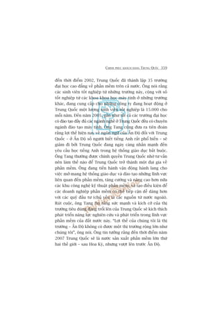 CHINH PHUÅC KHAÁCH HAÂNG TRUNG QUÖËC 359
àïën thúâi àiïím 2002, Trung Quöëc àaä thaânh lêåp 35 trûúâng
àaåi hoåc cao àùèng vïì phêìn mïìm trïn caã nûúác. Öng noái rùçng
caác sinh viïn töët nghiïåp tûâ nhûäng trûúâng naây, cöång vúái söë
töët nghiïåp tûâ caác khoa khoa hoåc maáy tñnh úã nhûäng trûúâng
khaác, àang cung cêëp cho nhûäng cöng ty àang hoaåt àöång úã
Trung Quöëc möåt lûúång sinh viïn töët nghiïåp laâ 15.000 cho
möîi nùm. Àïën nùm 2005, gêìn nhû têët caã caác trûúâng àaåi hoåc
coá àaâo taåo àêìy àuã caác ngaânh nghïì úã Trung Quöëc àïìu coá chuyïn
ngaânh àaâo taåo maáy tñnh. Öng Tang cuäng àûa ra tiïn àoaán
rùçng lúåi thïë hiïån nay vïì ngön ngûä cuãa ÊËn Àöå àöëi vúái Trung
Quöëc – úã ÊËn Àöå söë ngûúâi biïët tiïëng Anh rêët phöí biïën – seä
giaãm ài búãi Trung Quöëc àang ngaây caâng nhêën maånh àïën
yïu cêìu hoåc tiïëng Anh trong hïå thöëng giaáo duåc bùæt buöåc.
Öng Tang thûúâng àûúåc chñnh quyïìn Trung Quöëc nhúâ tû vêën
nïn laâm thïë naâo àïí Trung Quöëc trúã thaânh möåt àaåi gia vïì
phêìn mïìm. Öng àang tiïën haânh vêån àöång haânh lang cho
viïåc múã mang hïå thöëng giaáo duåc vaâ àaâo taåo nhûäng lônh vûåc
liïn quan àïën phêìn mïìm, tùng cûúâng vaâ nêng cao hún nûäa
caác khu cöng nghïå kyä thuêåt phêìn mïìm, vaâ taåo àiïìu kiïån àïí
caác doanh nghiïåp phêìn mïìm coá thïí tiïëp cêån dïî daâng hún
vúái caác quyä àêìu tû (chuã yïëu laâ caác nguöìn tûâ nûúác ngoaâi).
Ruát cuöåc, öng Tang tin rùçng sûác maånh vaâ kñch cúä cuãa thõ
trûúâng tiïu duâng àang tröíi lïn cuãa Trung Quöëc seä kñch thñch
phaát triïín nùng lûåc nghiïn cûáu vaâ phaát triïín trong lônh vûåc
phêìn mïìm cuãa àêët nûúác naây. “Lúåi thïë cuãa chuáng töi laâ thõ
trûúâng – ÊËn Àöå khöng coá àûúåc möåt thõ trûúâng röång lúán nhû
chuáng töi”, öng noái. Öng tin tûúãng rùçng àïën thúâi àiïím nùm
2007 Trung Quöëc seä laâ nûúác saãn xuêët phêìn mïìm lúán thûá
hai thïë giúái – sau Hoa Kyâ, nhûng vûúåt lïn trûúác ÊËn Àöå.
 