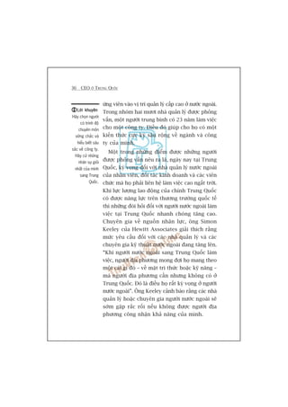 36 CEO ÚÃ TRUNG QUÖËC
ûáng viïn vaâo võ trñ quaãn lyá cêëp cao úã nûúác ngoaâi.
Trong nhoám hai mûúi nhaâ quaãn lyá àûúåc phoãng
vêën, möåt ngûúâi trung bònh coá 23 nùm laâm viïåc
cho möåt cöng ty. Àiïìu àoá giuáp cho hoå coá möåt
kiïën thûác cûåc kyâ sêu röång vïì ngaânh vaâ cöng
ty cuãa mònh.
Möåt trong nhûäng àiïím àûúåc nhûäng ngûúâi
àûúåc phoãng vêën nïu ra laâ, ngaây nay taåi Trung
Quöëc, kyâ voång àöëi vúái nhaâ quaãn lyá nûúác ngoaâi
cuãa nhên viïn, àöëi taác kinh doanh vaâ caác viïn
chûác maâ hoå phaãi liïn hïå laâm viïåc cao ngêët trúâi.
Khi lûåc lûúång lao àöång cuãa chñnh Trung Quöëc
coá àûúåc nùng lûåc trïn thûúng trûúâng quöëc tïë
thò nhûäng àoâi hoãi àöëi vúái ngûúâi nûúác ngoaâi laâm
viïåc taåi Trung Quöëc nhanh choáng tùng cao.
Chuyïn gia vïì nguöìn nhên lûåc, öng Simon
Keeley cuãa Hewitt Associates giaãi thñch rùçng
mûác yïu cêìu àöëi vúái caác nhaâ quaãn lyá vaâ caác
chuyïn gia kyä thuêåt nûúác ngoaâi àang tùng lïn.
“Khi ngûúâi nûúác ngoaâi sang Trung Quöëc laâm
viïåc, ngûúâi àõa phûúng mong àúåi hoå mang theo
möåt caái gò àoá – vïì mùåt tri thûác hoùåc kyä nùng –
maâ ngûúâi àõa phûúng cêìn nhûng khöng coá úã
Trung Quöëc. Àoá laâ àiïìu hoå rêët kyâ voång úã ngûúâi
nûúác ngoaâi”. Öng Keeley caãnh baáo rùçng caác nhaâ
quaãn lyá hoùåc chuyïn gia ngûúâi nûúác ngoaâi seä
súám gùåp rùæc röëi nïëu khöng àûúåc ngûúâi àõa
phûúng cöng nhêån khaã nùng cuãa mònh.
Lúâi khuyïnLúâi khuyïnLúâi khuyïnLúâi khuyïnLúâi khuyïn
Haäy choån ngûúâi
coá trònh àöå
chuyïn mön
vûäng chùæc vaâ
hiïíu biïët sêu
sùæc vïì cöng ty.
Haäy cûã nhûäng
nhên sûå gioãi
nhêët cuãa mònh
sang Trung
Quöëc.
 