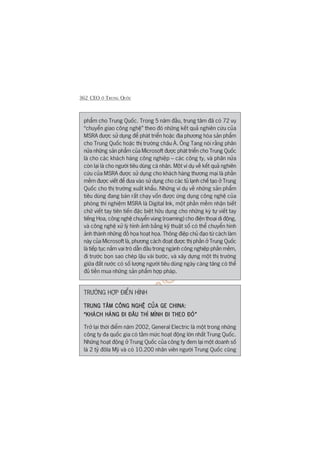 362 CEO ÚÃ TRUNG QUÖËC
phêím cho Trung Quöëc. Trong 5 nùm àêìu, trung têm àaä coá 72 vuå
“chuyïín giao cöng nghïå” theo àoá nhûäng kïët quaã nghiïn cûáu cuãa
MSRA àûúåc sûã duång àïí phaát triïín hoùåc àõa phûúng hoáa saãn phêím
cho Trung Quöëc hoùåc thõ trûúâng chêu AÁ. Öng Tang noái rùçng phên
nûãa nhûäng saãn phêím cuãa Microsoft àûúåc phaát triïín cho Trung Quöëc
laâ cho caác khaách haâng cöng nghiïåp – caác cöng ty, vaâ phên nûãa
coân laåi laâ cho ngûúâi tiïu duâng caá nhên. Möåt vñ duå vïì kïët quaã nghiïn
cûáu cuãa MSRA àûúåc sûã duång cho khaách haâng thûúng maåi laâ phêìn
mïìm àûúåc viïët àïí àûa vaâo sûã duång cho caác tuã laånh chïë taåo úã Trung
Quöëc cho thõ trûúâng xuêët khêíu. Nhûäng vñ duå vïì nhûäng saãn phêím
tiïu duâng àang baán rêët chaåy vöën àûúåc ûáng duång cöng nghïå cuãa
phoâng thñ nghiïåm MSRA laâ Digital Ink, möåt phêìn mïìm nhêån biïët
chûä viïët tay tiïn tiïën àùåc biïåt hûäu duång cho nhûäng kyá tûå viïët tay
tiïëng Hoa, cöng nghïå chuyïín vuâng (roaming) cho àiïån thoaåi di àöång,
vaâ cöng nghïå xûã lyá hònh aãnh bùçng kyä thuêåt söë coá thïí chuyïín hònh
aãnh thaânh nhûäng àöì hoåa hoaåt hoåa. Thöng àiïåp chuã àaåo tûâ caách laâm
naây cuãa Microsoft laâ, phûúng caách àoaåt àûúåc thõ phêìn úã Trung Quöëc
laâ tiïëp tuåc nùæm vai troâ dêîn àêìu trong ngaânh cöng nghiïåp phêìn mïìm,
ài trûúác boån sao cheáp lêåu vaâi bûúác, vaâ xêy dûång möåt thõ trûúâng
giûäa àêët nûúác coá söë lûúång ngûúâi tiïu duâng ngaây caâng tùng coá thïí
àuã tiïìn mua nhûäng saãn phêím húåp phaáp.
TRÛÚÂNG HÚÅP ÀIÏÍN HÒNH
TRUNG TÊM CÖNG NGHÏÅ CUÃA GE CHINA:TRUNG TÊM CÖNG NGHÏÅ CUÃA GE CHINA:TRUNG TÊM CÖNG NGHÏÅ CUÃA GE CHINA:TRUNG TÊM CÖNG NGHÏÅ CUÃA GE CHINA:TRUNG TÊM CÖNG NGHÏÅ CUÃA GE CHINA:
“KHAÁCH HAÂNG ÀI ÀÊU THÒ MÒNH ÀI THEO ÀOÁ”“KHAÁCH HAÂNG ÀI ÀÊU THÒ MÒNH ÀI THEO ÀOÁ”“KHAÁCH HAÂNG ÀI ÀÊU THÒ MÒNH ÀI THEO ÀOÁ”“KHAÁCH HAÂNG ÀI ÀÊU THÒ MÒNH ÀI THEO ÀOÁ”“KHAÁCH HAÂNG ÀI ÀÊU THÒ MÒNH ÀI THEO ÀOÁ”
Trúã laåi thúâi àiïím nùm 2002, General Electric laâ möåt trong nhûäng
cöng ty àa quöëc gia coá têìm mûác hoaåt àöång lúán nhêët Trung Quöëc.
Nhûäng hoaåt àöång úã Trung Quöëc cuãa cöng ty àem laåi möåt doanh söë
laâ 2 tyã àöla Myä vaâ coá 10.200 nhên viïn ngûúâi Trung Quöëc cuäng
 