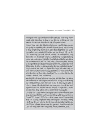 CHINH PHUÅC KHAÁCH HAÂNG TRUNG QUÖËC 363
nhû ngûúâi nûúác ngoaâi khùæp moåi miïìn àêët nûúác, hoaåt àöång úã chñn
ngaânh nghïì khaác nhau, tûâ àöång cú bay àïën caác hïå thöëng maáy moác
y khoa, tûâ maáy phaát àiïån àïën caác hïå thöëng vêån chuyïín.
Nhûng, Töíng giaám àöëc àiïìu haânh Schneider cuãa GE China nhúá laåi,
luác êëy öng àaä nghô rùçng vêîn coân thiïëu möåt caái gò àêëy. Mùåc duâ cöng
ty àang tùng trûúãng nhanh vaâ àaä giaânh àûúåc thõ phêìn úã caác ngaânh
chñnh yïëu nhûng moåi viïåc khöng hiïåu quaã nhû leä ra coá thïí. Luác êëy,
GE China àang gùåp phaãi “vêën àïì khoaãng caách saãn phêím”, öng
Schneider noái, do cöng ty cûá phuåc vuå thõ trûúâng Trung Quöëc bùçng
nhûäng saãn phêím àûúåc thiïët kïë úã Hoa Kyâ hoùåc chêu Êu, vúái nhûäng
àùåc tñnh kyä thuêåt vaâ yïu cêìu cöng nùng cuãa phûúng Têy. “Chuáng
ta phaãi giúái thiïåu cho àûúåc nhûäng saãn phêím múái, vaâ caách duy nhêët
àïí laâm àiïìu àoá laâ böë trñ nhûäng nùng lûåc êëy ngay taåi thõ trûúâng naây”,
öng Schneider noái. “Nïëu cûá cöë yïu cêìu cöng ty tiïën haânh cöng taác
phaát triïín saãn phêím cho Trung Quöëc tûâ Hoa Kyâ hoùåc chêu Êu thò
seä chùèng àem laåi àûúåc biïën chuyïín gò. Vêîn coá nhûäng àùåc thuâ àõa
phûúng cêìn khùæc phuåc vaâ àaáp ûáng”.
Vaâo thúâi àiïím êëy, öng Schneider nhúá rùçng tònh hònh àang cêìn nhûäng
saãn phêím múái àïí àaáp ûáng cho nhu cêìu cuãa Trung Quöëc vïì nhûäng
loaåi vêåt liïåu sinh hoåc, nam chêm sûá, vaâ pha lï. Àiïìu naây coá nghôa laâ
cöng ty khöng chó phaãi phaát triïín saãn phêím maâ coân phaãi tiïën haânh
nghiïn cûáu cú baãn. Vaâ àiïìu naây àoâi hoãi phaãi coá ngên saách chi tiïu
cho caác hoaåt àöång nghiïn cûáu vaâ phaát triïín úã Trung Quöëc.
Giaãi phaáp cuãa GE àöëi vúái nhu cêìu nghiïn cûáu vaâ phaát triïín àûúåc trònh
laâng vaâo thaáng 4-2003 khi Trung têm Cöng nghïå General Electric
China (CTC) röång 47.000m2
àûúåc khai trûúng úã Khu Cöng nghïå Kyä
thuêåt cao Trûúng Giang hoaânh traáng nùçm úã ngoaåi ö phña àöng Thûúång
Haãi. Trung têm naây hiïån nay laâ möåt trong böën trung têm nghiïn cûáu
cuãa GE trïn thïë giúái; nhûäng trung têm kia hiïån úã töíng haânh dinh cuãa
GE úã tiïíu bang New York, Bangalore, ÊËn Àöå; vaâ Munich, Àûác.
 