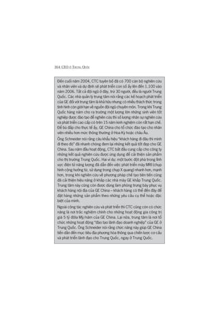 364 CEO ÚÃ TRUNG QUÖËC
Àïën cuöëi nùm 2004, CTC tuyïn böë àaä coá 700 caán böå nghiïn cûáu
vaâ nhên viïn vaâ dûå àõnh seä phaát triïín con söë êëy lïn àïën 1.100 vaâo
nùm 2006. Têët caã àöåi nguä úã àêy, trûâ 30 ngûúâi, àïìu laâ ngûúâi Trung
Quöëc. Caác nhaâ quaãn lyá trung têm noái rùçng caác kïë hoaåch phaát triïín
cuãa GE àöëi vúái trung têm laâ khaã hûäu nhûng coá nhiïìu thaách thûác trong
tònh hònh coân giúái haån vïì nguöìn àöåi nguä chuyïn mön. Trong khi Trung
Quöëc haâng nùm cho ra trûúâng möåt lûúång lúán nhûäng sinh viïn töët
nghiïåp àûúåc àaâo taåo àïí nghiïn cûáu thò söë lûúång nhên sûå nghiïn cûáu
vaâ phaát triïín cao cêëp coá trïn 15 nùm kinh nghiïåm coân rêët haån chïë.
Àïí buâ àùæp cho thûåc tïë êëy, GE China cho töí chûác àaâo taåo cho nhên
viïn nhiïìu hún mûác thöng thûúâng úã Hoa Kyâ hoùåc chêu Êu.
Öng Schneider noái rùçng cêu khêíu hiïåu “khaách haâng ài àêu thò mònh
ài theo àoá” àaä nhanh choáng àem laåi nhûäng kïët quaã töët àeåp cho GE
China. Sau nùm àêìu hoaåt àöång, CTC bùæt àêìu cung cêëp cho cöng ty
nhûäng kïët quaã nghiïn cûáu àûúåc ûáng duång àïí caãi thiïån saãn phêím
cho thõ trûúâng Trung Quöëc. Hai vñ duå: möåt bûúác àöåt phaá trong lônh
vûåc àiïån tûã nùng lûúång àaä dêîn àïën viïåc phaát triïín maáy MRI (chuåp
hònh cöång hûúãng tûâ, sûã duång trong chuåp X quang) nhanh hún, maånh
hún, trong khi nghiïn cûáu vïì phûúng phaáp chïë taåo tiïn tiïën cuäng
àaä caãi thiïån hiïåu nùng úã khùæp caác nhaâ maáy GE khùæp Trung Quöëc.
Trung têm naây cuäng coân àûúåc duâng laâm phoâng trûng baây phuåc vuå
khaách haâng nöåi àõa cuãa GE China – khaách haâng coá thïí àïën àêy àïí
àùåt haâng nhûäng saãn phêím theo nhûäng yïu cêìu cuå thïí hoùåc àùåc
biïåt cuãa mònh.
Ngoaâi cöng taác nghiïn cûáu vaâ phaát triïín thò CTC cuäng coân coá chûác
nùng laâ núi trùæc nghiïåm chñnh cho nhûäng hoaåt àöång gia cöng trõ
giaá 5 tyã àöla Myä/nùm cuãa GE China. Laåi nûäa, trung têm laâ núi töí
chûác nhûäng hoaåt àöång “àaâo taåo laänh àaåo doanh nghiïåp” cuãa GE úã
Trung Quöëc. Öng Schneider noái rùçng chûác nùng naây giuáp GE China
tiïën dêìn àïën muåc tiïu àõa phûúng hoáa thöng qua chiïën lûúåc cú cêëu
vaâ phaát triïín laänh àaåo cho Trung Quöëc, ngay úã Trung Quöëc.
 