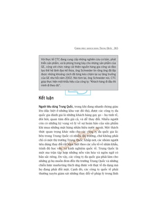 CHINH PHUÅC KHAÁCH HAÂNG TRUNG QUÖËC 365
Vúái thûåc tïë CTC àang cung cêëp nhûäng nghiïn cûáu cú baãn, phaát
triïín saãn phêím, vaâ laâ phoâng trûng baây cho nhûäng saãn phêím cuãa
GE, cöång vúái chûác nùng caãi thiïån nguöìn haâng gia cöng vaâ àaâo
taåo thïë hïå laänh àaåo kïë thûâa, öng Schneider tin rùçng öng àaä lêëp
àûúåc nhûäng khoaãng caách àaä tûâng keáo chêåm laåi sûå tùng trûúãng
cuãa GE nhû höìi nùm 2002. Noái toám laåi, öng Schneider noái, CTC
giuáp thûåc hiïån möåt khêíu hiïåu cuãa cöng ty: “Khaách haâng ài àêu thò
mònh ài theo àoá”.
Kïët luêånKïët luêånKïët luêånKïët luêånKïët luêån
Ngûúâi tiïu duâng Trung QuöëcNgûúâi tiïu duâng Trung QuöëcNgûúâi tiïu duâng Trung QuöëcNgûúâi tiïu duâng Trung QuöëcNgûúâi tiïu duâng Trung Quöëc, trong khi àang nhanh choáng giaâu
lïn (àùåc biïåt úã nhûäng khu vûåc àö thõ), àûúåc caác cöng ty àa
quöëc gia àaánh giaá laâ nhûäng khaách haâng gay go – hoå tinh tïë,
àoâi hoãi, quan têm àïën giaá caã, vaâ dïî thay àöíi. Nhiïìu ngûúâi
coân coá nhûäng kyâ voång vö lyá vïì sûå hoaân haão cuãa saãn phêím
khi mua nhûäng mùåt haâng nhaän hiïåu nûúác ngoaâi. Möåt thaách
thûác quan troång khaác nûäa cho caác cöng ty àa quöëc gia laâ:
bïn trong Trung Quöëc coá nhiïìu thõ trûúâng, chûá khöng phaãi
chó coá möåt thõ trûúâng Trung Quöëc. Khùæp núi, caác nhoám ngûúâi
tiïu duâng thay àöíi rêët khaác biïåt theo caác yïëu töë vïì nhên khêíu,
trònh àöå hoåc vêën, vaâ kinh nghiïåm quöëc tïë. Trung Quöëc laâ
möåt ma trêån têåp húåp nhûäng nïìn vùn hoáa vaâ ngön ngûä coá
baãn sùæc riïng. Do vêåy, caác cöng ty àa quöëc gia phaãi laâm cho
nhûäng gò hoå muöën àem àïën thõ trûúâng Trung Quöëc vaâ nhûäng
chiïën lûúåc marketing thñch ûáng àûúåc vúái thûåc tïë àa daång maâ
hoå àang phaãi àöëi mùåt. Caånh àoá, caác cöng ty quöëc tïë phaãi
thûúâng xuyïn giaám saát nhûäng thay àöíi vïì phaáp lyá trong lônh
 