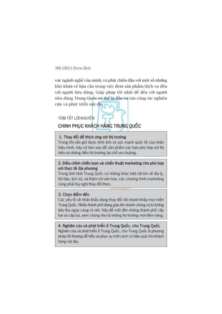 366 CEO ÚÃ TRUNG QUÖËC
vûåc ngaânh nghïì cuãa mònh, vaâ phaãi chiïën àêëu vúái möåt söë nhûäng
khoá khùn vïì hêåu cêìn trong viïåc àem saãn phêím/dõch vuå àïën
vúái ngûúâi tiïu duâng. Giaãp phaáp töët nhêët àïí àïën vúái ngûúâi
tiïu duâng Trung Quöëc coá thïí laâ àêìu tû vaâo cöng taác nghiïn
cûáu vaâ phaát triïín nöåi àõa.
TOÁM TÙÆT LÚÂI KHUYÏN
CHINH PHUÅC KHAÁCH HAÂNG TRUNG QUÖËCCHINH PHUÅC KHAÁCH HAÂNG TRUNG QUÖËCCHINH PHUÅC KHAÁCH HAÂNG TRUNG QUÖËCCHINH PHUÅC KHAÁCH HAÂNG TRUNG QUÖËCCHINH PHUÅC KHAÁCH HAÂNG TRUNG QUÖËC
1. Thay àöíi àïí thñch ûáng vúái thõ trûúâng1. Thay àöíi àïí thñch ûáng vúái thõ trûúâng1. Thay àöíi àïí thñch ûáng vúái thõ trûúâng1. Thay àöíi àïí thñch ûáng vúái thõ trûúâng1. Thay àöíi àïí thñch ûáng vúái thõ trûúâng
Trong khi vêîn giûä àûúåc hònh aãnh vaâ sûác maånh quöëc tïë cuãa nhaän
hiïåu mònh, haäy cöë laâm sao àïí saãn phêím caác baån phuâ húåp vúái thõ
hiïëu vaâ nhûäng àiïìu thõ trûúâng taåi chöî ûa chuöång.
2. Àiïìu chónh chiïën lûúåc vaâ chiïën thuêåt marketing cho phuâ húåp2. Àiïìu chónh chiïën lûúåc vaâ chiïën thuêåt marketing cho phuâ húåp2. Àiïìu chónh chiïën lûúåc vaâ chiïën thuêåt marketing cho phuâ húåp2. Àiïìu chónh chiïën lûúåc vaâ chiïën thuêåt marketing cho phuâ húåp2. Àiïìu chónh chiïën lûúåc vaâ chiïën thuêåt marketing cho phuâ húåp
vúái thûåc tïë àõa phûúngvúái thûåc tïë àõa phûúngvúái thûåc tïë àõa phûúngvúái thûåc tïë àõa phûúngvúái thûåc tïë àõa phûúng
Trong tònh hònh Trung Quöëc coá nhûäng khaác biïåt rêët lúán vïì àõa lyá,
khñ hêåu, lõch sûã, vaâ thêåm chñ vùn hoáa, caác chûúng trònh marketing
cuäng phaãi tuây nghi thay àöíi theo.
3. Choån àiïím àïën3. Choån àiïím àïën3. Choån àiïím àïën3. Choån àiïím àïën3. Choån àiïím àïën
Caác yïëu töë vïì nhên khêíu àang thay àöíi rêët nhanh khùæp moåi miïìn
Trung Quöëc. Nhiïìu thaânh phöë àang giaâu lïn nhanh choáng vaâ tû tûúãng
tiïu thuå ngaây caâng roä neát. Haäy àïí mùæt àïën nhûäng thaânh phöë cêëp
hai vaâ cêëp ba, xem chuáng nhû laâ nhûäng thõ trûúâng múái tiïìm nùng.
4. Nghiïn cûáu vaâ phaát triïín úã Trung Quöëc, cho Trung Quöëc4. Nghiïn cûáu vaâ phaát triïín úã Trung Quöëc, cho Trung Quöëc4. Nghiïn cûáu vaâ phaát triïín úã Trung Quöëc, cho Trung Quöëc4. Nghiïn cûáu vaâ phaát triïín úã Trung Quöëc, cho Trung Quöëc4. Nghiïn cûáu vaâ phaát triïín úã Trung Quöëc, cho Trung Quöëc
Nghiïn cûáu vaâ phaát triïín úã Trung Quöëc, cho Trung Quöëc laâ phûúng
phaáp töëi thûúång àïí hiïíu vaâ phuåc vuå möåt caách coá hiïåu quaã cho khaách
haâng nöåi àõa.
 