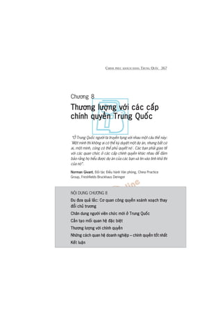 CHINH PHUÅC KHAÁCH HAÂNG TRUNG QUÖËC 367
Chûúng 8
Thûúng lûúång vúái caác cêëpThûúng lûúång vúái caác cêëpThûúng lûúång vúái caác cêëpThûúng lûúång vúái caác cêëpThûúng lûúång vúái caác cêëp
chñnh quyïìn Trung Quöëcchñnh quyïìn Trung Quöëcchñnh quyïìn Trung Quöëcchñnh quyïìn Trung Quöëcchñnh quyïìn Trung Quöëc
“ÚÃ Trung Quöëc ngûúâi ta truyïìn tuång vúái nhau möåt cêu thïë naây:
‘Möåt mònh thò khöng ai coá thïí kyá duyïåt möåt dûå aán, nhûng bêët cûá
ai, möåt mònh, cuäng coá thïí phuã quyïët noá’. Caác baån phaãi giao tïë
vúái caác quan chûác úã caác cêëp chñnh quyïìn khaác nhau àïí àaãm
baão rùçng hoå hiïíu àûúåc dûå aán cuãa caác baån vaâ tin vaâo tñnh khaã thi
cuãa noá”.
Norman GivantNorman GivantNorman GivantNorman GivantNorman Givant, Àöëi taác Àiïìu haânh Vùn phoâng, China Practice
Group, Freshfields Bruckhaus Deringer
NÖÅI DUNG CHÛÚNG 8
Àu àûa quaã lùæc: Cú quan cöng quyïìn xoaânh xoaåch thayÀu àûa quaã lùæc: Cú quan cöng quyïìn xoaânh xoaåch thayÀu àûa quaã lùæc: Cú quan cöng quyïìn xoaânh xoaåch thayÀu àûa quaã lùæc: Cú quan cöng quyïìn xoaânh xoaåch thayÀu àûa quaã lùæc: Cú quan cöng quyïìn xoaânh xoaåch thay
àöíi chuã trûúngàöíi chuã trûúngàöíi chuã trûúngàöíi chuã trûúngàöíi chuã trûúng
Chên dung ngûúâi viïn chûác múái úã Trung QuöëcChên dung ngûúâi viïn chûác múái úã Trung QuöëcChên dung ngûúâi viïn chûác múái úã Trung QuöëcChên dung ngûúâi viïn chûác múái úã Trung QuöëcChên dung ngûúâi viïn chûác múái úã Trung Quöëc
Cêìn taåo möëi quan hïå àùåc biïåtCêìn taåo möëi quan hïå àùåc biïåtCêìn taåo möëi quan hïå àùåc biïåtCêìn taåo möëi quan hïå àùåc biïåtCêìn taåo möëi quan hïå àùåc biïåt
Thûúng lûúång vúái chñnh quyïìnThûúng lûúång vúái chñnh quyïìnThûúng lûúång vúái chñnh quyïìnThûúng lûúång vúái chñnh quyïìnThûúng lûúång vúái chñnh quyïìn
Nhûäng caách quan hïå doanh nghiïåp – chñnh quyïìn töët nhêëtNhûäng caách quan hïå doanh nghiïåp – chñnh quyïìn töët nhêëtNhûäng caách quan hïå doanh nghiïåp – chñnh quyïìn töët nhêëtNhûäng caách quan hïå doanh nghiïåp – chñnh quyïìn töët nhêëtNhûäng caách quan hïå doanh nghiïåp – chñnh quyïìn töët nhêët
Kïët luêånKïët luêånKïët luêånKïët luêånKïët luêån
 