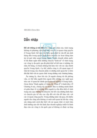 368 CEO ÚÃ TRUNG QUÖËC
Dêîn nhêåpDêîn nhêåpDêîn nhêåpDêîn nhêåpDêîn nhêåp
Àöëi vúái nhûäng ai múái àïënÀöëi vúái nhûäng ai múái àïënÀöëi vúái nhûäng ai múái àïënÀöëi vúái nhûäng ai múái àïënÀöëi vúái nhûäng ai múái àïën coân chên ûúát chên raáo, tònh traång
khöng roä phûúng caách laâm viïåc vúái caác cú quan cöng quyïìn
úã Trung Quöëc thïë naâo cho hiïåu quaã nhêët laâ vêën àïì aám aãnh
haâng àêìu trong quyïët àõnh dõch chuyïín caác hoaåt àöång laâm
ùn tûâ quï nhaâ sang Trung Quöëc. Nhiïìu doanh nhên quöëc
tïë àaä àûúåc nghe àöìn nhûäng chuyïån “kinh dõ” vïì tònh traång
caác cöng ty àa quöëc gia àaä phaãi khöí súã thïë naâo vò nhûäng röëi
rùæm, beä baâng, vaâ tham nhuäng khi laâm viïåc vúái caác cêëp chñnh
quyïìn Trung Quöëc. Cuå thïí, nhiïìu cöng ty rêët quan ngaåi vïì
têìm hïå troång cuãa chuyïån phaãi coá nhûäng möëi quan hïå vaâ liïn
àúái àùåc biïåt vúái caác quan chûác trong nhûäng cuöåc thûúng lûúång.
ÊËn tûúång êëy, theo lúâi cuãa 28 ngûúâi chuáng töi àaä phoãng
vêën, coá thïí dêîn ngûúâi bïn ngoaâi àïën nhûäng suy nghô quaá
tiïu cûåc vïì quan hïå chñnh quyïìn-doanh nghiïåp úã Trung Quöëc.
(Xem thïm “Àõnh nghôa vïì Quan hïå, Phêìn II” úã dûúái àêy.) ÚÃ
Chûúng 8 naây, chuáng töi xin àûúåc àûa ra nhûäng minh àõnh
roä giûäa thûåc tïë vaâ nhûäng àiïìu ngûúâi ta vêîn àöìn thöíi vïì tònh
traång naây qua nhûäng lúâi khuyïn chi tiïët cuãa nhûäng laänh àaåo
vaâ chuyïn gia tû vêën cao cêëp àöëi vúái vêën àïì laâm viïåc vúái
caác cú quan cöng quyïìn. Trong nhûäng nùm vûâa qua, rêët nhiïìu
ngûúâi cho rùçng nïëu khöng coá möåt möëi quan hïå àaä daây cöng
xêy dûång möåt caách àùåc biïåt vúái caác quan chûác coá möåt têìm
aãnh hûúãng naâo àoá thò laänh àaåo doanh nghiïåp (nhêët laâ laänh
àaåo cuãa caác cöng ty àa quöëc gia) seä khöng coá àûúåc sûå uãng
 
