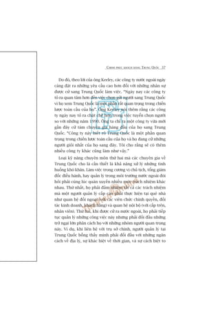 CHINH PHUÅC KHAÁCH HAÂNG TRUNG QUÖËC 37
Do àoá, theo lúâi cuãa öng Keeley, caác cöng ty nûúác ngoaâi ngaây
caâng àùåt ra nhûäng yïu cêìu cao hún àöëi vúái nhûäng nhên sûå
àûúåc cûã sang Trung Quöëc laâm viïåc. “Ngaây nay caác cöng ty
toã ra quan têm hún àïën viïåc choån gûãi ngûúâi sang Trung Quöëc
vò hoå xem Trung Quöëc laâ möåt phêìn rêët quan troång trong chiïën
lûúåc toaân cêìu cuãa hoå”. Öng Keeley noái thïm rùçng caác cöng
ty ngaây nay toã ra chùåt cheä hún trong viïåc tuyïín choån ngûúâi
so vúái nhûäng nùm 1990. Öng ta chó ra möåt cöng ty vûâa múái
gêìn àêy cûã taám chuyïn gia haâng àêìu cuãa hoå sang Trung
Quöëc. “Cöng ty naây biïët roä Trung Quöëc laâ möåt phêìn quan
troång trong chiïën lûúåc toaân cêìu cuãa hoå vaâ hoå àang cûã nhûäng
ngûúâi gioãi nhêët cuãa hoå sang àêy. Töi cho rùçng seä coá thïm
nhiïìu cöng ty khaác cuäng laâm nhû vêåy.”
Loaåi kyä nùng chuyïn mön thûá hai maâ caác chuyïn gia vïì
Trung Quöëc cho laâ cêìn thiïët laâ khaã nùng xûã lyá nhûäng tònh
huöëng khoá khùn. Laâm viïåc trong cûúng võ chuã tõch, töíng giaám
àöëc àiïìu haânh, hay quaãn lyá trong möi trûúâng nûúác ngoaâi àoâi
hoãi phaãi cuâng luác quaán xuyïën nhiïìu mûác traách nhiïåm khaác
nhau. Thûá nhêët, hoå phaãi àaãm nhiïåm têët caã caác traách nhiïåm
maâ möåt ngûúâi quaãn lyá cêëp cao phaãi thûåc hiïån taåi quï nhaâ
nhû quan hïå àöëi ngoaåi (vúái caác viïn chûác chñnh quyïìn, àöëi
taác kinh doanh, khaách haâng) vaâ quan hïå nöåi böå (vúái cêëp trïn,
nhên viïn). Thûá hai, khi àûúåc cûã ra nûúác ngoaâi, hoå phaãi tiïëp
tuåc quaãn lyá nhûäng cöng viïåc naây nhûng phaãi àöëi àêìu nhûäng
trúã ngaåi lúán phên caách hoå vúái nhûäng nhoám ngûúâi quan troång
naây. Vñ duå, khi liïn hïå vúái truå súã chñnh, ngûúâi quaãn lyá taåi
Trung Quöëc böîng thêëy mònh phaãi àöëi àêìu vúái nhûäng ngùn
caách vïì àõa lyá, sûå khaác biïåt vïì thúâi gian, vaâ sûå caách biïåt to
 
