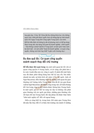372 CEO ÚÃ TRUNG QUÖËC
hay giaáo duåc. Vñ duå: GE China àaâi thoå nhûäng khoáa hoåc cho nhûäng
quan chûác chñnh phuã àûúåc tuyïín choån vïì nhûäng têåp tuåc kinh doanh
quöëc tïë úã ngay Trung têm Cöng nghïå Trung Quöëc cuãa mònh.
(Àïí tòm hiïíu thïm vïì nhûäng tû vêën vïì phûúng caách coá thïí aáp duång
àûúåc trong viïåc xêy dûång möëi quan hïå doanh nghiïåp - chñnh quyïìn
– hêìu khöng vi phaåm luêåt lïå úã Trung Quöëc vaâ baãn quöëc hoùåc lûún
leåo laách luêåt – xin xem phêìn “Quan hïå doanh nghiïåp - cú quan cöng
quyïìn, nhûäng caách laâm hay nhêët” úã gêìn cuöëi chûúng naây.)
Àu àûa quaã lùæc: Cú quan cöng quyïìnÀu àûa quaã lùæc: Cú quan cöng quyïìnÀu àûa quaã lùæc: Cú quan cöng quyïìnÀu àûa quaã lùæc: Cú quan cöng quyïìnÀu àûa quaã lùæc: Cú quan cöng quyïìn
xoaânh xoaåch thay àöíi chuã trûúngxoaânh xoaåch thay àöíi chuã trûúngxoaânh xoaåch thay àöíi chuã trûúngxoaânh xoaåch thay àöíi chuã trûúngxoaânh xoaåch thay àöíi chuã trûúng
Àïí hiïíu àûúåc têìm quan troångÀïí hiïíu àûúåc têìm quan troångÀïí hiïíu àûúåc têìm quan troångÀïí hiïíu àûúåc têìm quan troångÀïí hiïíu àûúåc têìm quan troång cuãa möåt möëi quan hïå töët vúái cú
quan cöng quyïìn úã Trung Quöëc, coá leä cuäng cêìn phaãi lûu yá
laâ cuöåc tranh àêëu maâ caác cöng ty quöëc tïë phaãi àöëi mùåt hiïån
nay àaä àûúåc phaát àöång haâng bao thïë kyã nay röìi. Xin nhùæc
nhanh laåi mêëy sûå kiïån lõch sûã: nùm 1792, Àïë quöëc Anh cûã
Ngaâi Macartney àïën thûúng thaão vïì nhûäng möëi quan hïå giao
thûúng vúái Vûúng triïìu Trung Hoa. Khi àaä ài vaâo giai àoaån
cuöëi laâ Ngaâi Macartney àaä thaânh cöng trong viïåc yïët kiïën Hoaâng
àïë Caân Long, öng ta àöåt nhiïn àûúåc thöng baáo Trung Quöëc
laâ möåt quöëc gia coá thïí tûå cung tûå cêëp vaâ khöng cêìn phaãi
giao thûúng vúái caác quöëc gia khaác; nhûäng giao thûúng vöën
rêët haån chïë maâ Trung Quöëc àaä cêëp pheáp chó àûúåc thûåc hiïån
“nhû möåt nghôa cûã” àöëi vúái ngoaåi bang.
Àiïìu ai cuäng biïët laâ, trong hún 200 nùm qua Trung Hoa
àaä mêëy lêìn thay àöíi vïì cú baãn chuã trûúng cuãa mònh vïì nhûäng
 