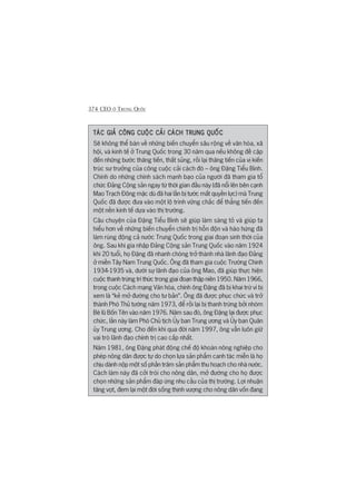 374 CEO ÚÃ TRUNG QUÖËC
TAÁC GIAÃ CÖNG CUÖÅC CAÃI CAÁCH TRUNG QUÖËCTAÁC GIAÃ CÖNG CUÖÅC CAÃI CAÁCH TRUNG QUÖËCTAÁC GIAÃ CÖNG CUÖÅC CAÃI CAÁCH TRUNG QUÖËCTAÁC GIAÃ CÖNG CUÖÅC CAÃI CAÁCH TRUNG QUÖËCTAÁC GIAÃ CÖNG CUÖÅC CAÃI CAÁCH TRUNG QUÖËC
Seä khöng thïí baân vïì nhûäng biïën chuyïín sêu röång vïì vùn hoáa, xaä
höåi, vaâ kinh tïë úã Trung Quöëc trong 30 nùm qua nïëu khöng àïì cêåp
àïën nhûäng bûúác thùng tiïën, thêët suãng, röìi laåi thùng tiïën cuãa võ kiïën
truác sû trûúãng cuãa cöng cuöåc caãi caách àoá – öng Àùång Tiïíu Bònh.
Chñnh do nhûäng chñnh saách maånh baåo cuãa ngûúâi àaä tham gia töí
chûác Àaãng Cöång saãn ngay tûâ thúâi gian àêìu naây (àaä nöíi lïn bïn caånh
Mao Traåch Àöng mùåc duâ àaä hai lêìn bõ tûúác mêët quyïìn lûåc) maâ Trung
Quöëc àaä àûúåc àûa vaâo möåt löå trònh vûäng chùæc àïí thùèng tiïën àïën
möåt nïìn kinh tïë dûåa vaâo thõ trûúâng.
Cêu chuyïån cuãa Àùång Tiïíu Bònh seä giuáp laâm saáng toã vaâ giuáp ta
hiïíu hún vïì nhûäng biïën chuyïín chñnh trõ höîn àöån vaâ haâo hûáng àaä
laâm ruáng àöång caã nûúác Trung Quöëc trong giai àoaån sinh thúâi cuãa
öng. Sau khi gia nhêåp Àaãng Cöång saãn Trung Quöëc vaâo nùm 1924
khi 20 tuöíi, hoå Àùång àaä nhanh choáng trúã thaânh nhaâ laänh àaåo Àaãng
úã miïìn Têy Nam Trung Quöëc. Öng àaä tham gia cuöåc Trûúâng Chinh
1934-1935 vaâ, dûúái sûå laänh àaåo cuãa öng Mao, àaä giuáp thûåc hiïån
cuöåc thanh trûâng trñ thûác trong giai àoaån thêåp niïn 1950. Nùm 1966,
trong cuöåc Caách maång Vùn hoáa, chñnh öng Àùång àaä bõ khai trûâ vò bõ
xem laâ “keã múã àûúâng cho tû baãn”. Öng àaä àûúåc phuåc chûác vaâ trúã
thaânh Phoá Thuã tûúáng nùm 1973, àïí röìi laåi bõ thanh trûâng búãi nhoám
Beâ luä Böën Tïn vaâo nùm 1976. Nùm sau àoá, öng Àùång laåi àûúåc phuåc
chûác, lêìn naây laâm Phoá Chuã tõch UÃy ban Trung ûúng vaâ UÃy ban Quên
uãy Trung ûúng. Cho àïën khi qua àúâi nùm 1997, öng vêîn luön giûä
vai troâ laänh àaåo chñnh trõ cao cêëp nhêët.
Nùm 1981, öng Àùång phaát àöång chïë àöå khoaán nöng nghiïåp cho
pheáp nöng dên àûúåc tûå do choån lûåa saãn phêím canh taác miïîn laâ hoå
chõu daânh nöåp möåt söë phêìn trùm saãn phêím thu hoaåch cho nhaâ nûúác.
Caách laâm naây àaä cúãi troái cho nöng dên, múã àûúâng cho hoå àûúåc
choån nhûäng saãn phêím àaáp ûáng nhu cêìu cuãa thõ trûúâng. Lúåi nhuêån
tùng voåt, àem laåi möåt àúâi söëng thõnh vûúång cho nöng dên vöën àang
 