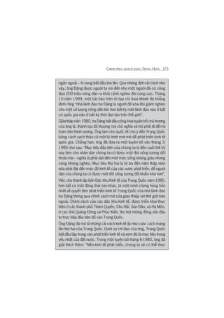 CHINH PHUÅC KHAÁCH HAÂNG TRUNG QUÖËC 375
ngùæc ngoaãi – hi voång bùæt àêìu loáe lïn. Qua nhûäng àúåt caãi caách nhû
vêåy, öng Àùång àûúåc ngûúâi ta noái àïën nhû möåt ngûúâi àaä coá cöng
àûa 200 triïåu nöng dên ra khoãi caãnh ngheâo àoái cuâng cûåc. Thaáng
10 nùm 1999, möåt baâi baáo trïn túâ taåp chñ Asia Week àaä khùèng
àõnh rùçng “nhaâ laänh àaåo hoå Àùång laâ ngûúâi àaä xoáa àoái giaãm ngheâo
cho möåt söë lûúång nöng dên lúán hún bêët kyâ möåt laänh àaåo naâo úã bêët
cûá quöëc gia naâo úã bêët kyâ thúâi àaåi naâo trïn thïë giúái”.
Giûäa thêåp niïn 1980, hoå Àùång bùæt àêìu cöng khai tuyïn böë chuã trûúng
cuãa öng laâ, thaânh tûåu töëi thûúång maâ chuã nghôa xaä höåi phaãi ài àïën laâ
toaân dên thõnh vûúång. Öng laâm cho quöëc tïë chuá yá àïën Trung Quöëc
bùçng caách vaåch thaão caã möåt löå trònh múái meã àïí phaát triïín kinh tïë
quöëc gia. Chùèng haån, öng àaä àûa ra möåt tuyïn böë vaâo thaáng 3-
1985 nhû sau: “Muåc tiïu àêìu tiïn cuãa chuáng ta laâ àïën cuöëi thïë kyã
naây laâm cho nhên dên chuáng ta coá àûúåc möåt àúâi söëng tûúng àöëi
thoaãi maái – nghôa laâ phaãi àaåt àïën möåt mûác söëng khöng giaâu nhûng
cuäng khöng ngheâo. Muåc tiïu thûá hai laâ tûâ ba àïën nùm thêåp niïn
nûäa phaãi àaåt àïën mûác àöå kinh tïë cuãa caác nûúác phaát triïín, àïí ngûúâi
dên cuãa chuáng ta coá àûúåc möåt àúâi söëng tûúng àöëi khêëm khaá hún”.
Viïåc cho thaânh lêåp böën Àùåc khu Kinh tïë cuãa Trung Quöëc nùm 1980,
hún bêët cûá möåt àöång thaái naâo khaác, laâ möåt minh chûáng huâng höìn
nhêët vïì quyïët têm phaát triïín kinh tïë Trung Quöëc cuãa nhaâ laänh àaåo
hoå Àùång thöng qua chñnh saách múã cûãa giao thiïåp vúái thïë giúái bïn
ngoaâi. Chñnh saách cuãa caác àùåc khu kinh tïë, àûúåc triïín khai thûåc
hiïån úã caác thaânh phöë Thêm Quyïën, Chu Haãi, Saán Àêìu, vaâ Haå Mön,
úã caác tónh Quaãng Àöng vaâ Phuác Kiïën, thu huát nhûäng àöìng vöën àêìu
tû trûåc tiïëp àêìu tiïn àöí vaâo Trung Quöëc.
Öng Àùång àaä mö taã nhûäng caãi caách kinh tïë êëy nhû cuöåc caách maång
lêìn thûá hai cuãa Trung Quöëc. Dûúái sûå chó àaåo cuãa öng, Trung Quöëc
bùæt àêìu têåp trung vaâo phaát triïín kinh tïë vaâ xem àoá laâ muåc tiïu troång
yïëu nhêët cuãa àêët nûúác. Trong möåt tuyïn böë thaáng 6-1985, öng àaä
giaãi thñch thïm: “Nïëu kinh tïë phaát triïín, chuáng ta seä coá thïí thûåc
 