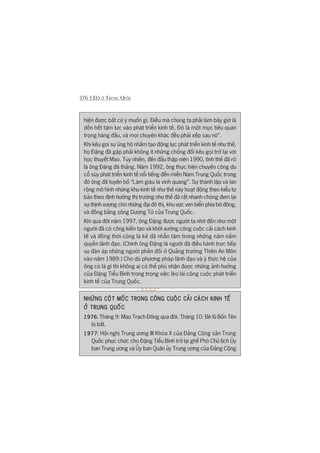 376 CEO ÚÃ TRUNG QUÖËC
hiïån àûúåc bêët cûá yá muöën gò. Àiïìu maâ chuáng ta phaãi laâm bêy giúâ laâ
döìn hïët têm lûåc vaâo phaát triïín kinh tïë. Àoá laâ möåt muåc tiïu quan
troång haâng àêìu, vaâ moåi chuyïån khaác àïìu phaãi xïëp sau noá”.
Khi kïu goåi sûå uãng höå nhùçm taåo àöång lûåc phaát triïín kinh tïë nhû thïë,
hoå Àùång àaä gùåp phaãi khöng ñt nhûäng chöëng àöëi kïu goåi trúã laåi vúái
hoåc thuyïët Mao. Tuy nhiïn, àïën àêìu thêåp niïn 1990, tònh thïë àaä roä
laâ öng Àùång àaä thùæng. Nùm 1992, öng thûåc hiïån chuyïën cöng du
cöí suáy phaát triïín kinh tïë nöíi tiïëng àïën miïìn Nam Trung Quöëc trong
àoá öng àaä tuyïn böë “Laâm giaâu laâ vinh quang”. Sûå thaânh lêåp vaâ lan
röång mö hònh nhûäng khu kinh tïë nhû thïë naây hoaåt àöång theo kiïíu tû
baãn theo àõnh hûúáng thõ trûúâng nhû thïë àaä rêët nhanh choáng àem laåi
sûå thõnh vûúång cho nhûäng àaåi àö thõ, khu vûåc ven biïín phña búâ àöng,
vaâ àöìng bùçng söng Dûúng Tûã cuãa Trung Quöëc.
Khi qua àúâi nùm 1997, öng Àùång àûúåc ngûúâi ta nhúá àïën nhû möåt
ngûúâi àaä coá cöng kiïën taåo vaâ khúãi xûúáng cöng cuöåc caãi caách kinh
tïë vaâ àöìng thúâi cuäng laâ keã àaä nhêîn têm trong nhûäng nùm nùæm
quyïìn laänh àaåo. (Chñnh öng Àùång laâ ngûúâi àaä àiïìu haânh trûåc tiïëp
vuå àaân aáp nhûäng ngûúâi phaãn àöëi úã Quaãng trûúâng Thiïn An Mön
vaâo nùm 1989.) Cho duâ phûúng phaáp laänh àaåo vaâ yá thûác hïå cuãa
öng coá laâ gò thò khöng ai coá thïí phuã nhêån àûúåc nhûäng aãnh hûúãng
cuãa Àùång Tiïíu Bònh trong trong viïåc leâo laái cöng cuöåc phaát triïín
kinh tïë cuãa Trung Quöëc.
NHÛÄNG CÖÅT MÖËC TRONG CÖNG CUÖÅC CAÃI CAÁCH KINH TÏËNHÛÄNG CÖÅT MÖËC TRONG CÖNG CUÖÅC CAÃI CAÁCH KINH TÏËNHÛÄNG CÖÅT MÖËC TRONG CÖNG CUÖÅC CAÃI CAÁCH KINH TÏËNHÛÄNG CÖÅT MÖËC TRONG CÖNG CUÖÅC CAÃI CAÁCH KINH TÏËNHÛÄNG CÖÅT MÖËC TRONG CÖNG CUÖÅC CAÃI CAÁCH KINH TÏË
ÚÃ TRUNG QUÖËCÚÃ TRUNG QUÖËCÚÃ TRUNG QUÖËCÚÃ TRUNG QUÖËCÚÃ TRUNG QUÖËC
19761976197619761976: Thaáng 9: Mao Traåch Àöng qua àúâi. Thaáng 10: Beâ luä Böën Tïn
bõ bùæt.
19771977197719771977: Höåi nghõ Trung ûúng III Khoáa X cuãa Àaãng Cöång saãn Trung
Quöëc phuåc chûác cho Àùång Tiïíu Bònh trúã laåi ghïë Phoá Chuã tõch UÃy
ban Trung ûúng vaâ UÃy ban Quên uãy Trung ûúng cuãa Àaãng Cöång
 