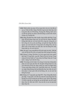 378 CEO ÚÃ TRUNG QUÖËC
19901990199019901990: Nhùçm phêìn naâo phuåc höìi sûå quan têm cuãa caác nhaâ àêìu tû
sau vuå Thiïn An Mön, Àùång Tiïíu Bònh uãng höå viïåc thaânh lêåp möåt
trung têm àêìu tû úã Phöë Àöng, Thûúång Haãi. Nhûäng chñnh saách
ûu àaäi haâo phoáng cho àêìu tû àaä khúãi àöång sûå phaát triïín nhanh
choáng cuãa Thûúång Haãi.
19921992199219921992: Àùång Tiïíu Bònh thûåc hiïån chuyïën cöng du àïën miïìn Nam Trung
Quöëc àïí khúãi àöång cöng cuöåc caãi caách kinh tïë. Àùång Tiïíu Bònh
khùèng àõnh tiïëp tuåc caãi caách kinh tïë laâ cöng taác troång yïëu coá
tñnh söëng coân cho uy tñn cuãa Àaãng, vaâ tuyïn böë rùçng nïëu àaão
ngûúåc caãi caách kinh tïë úã Trung Quöëc thò chùèng khaác naâo tûå
àaánh mêët sûå hêåu thuêîn cuãa nhên dên. Àaåi höåi Àaãng XIV chêëp
thuêån tiïëp tuåc caãi caách kinh tïë.
19931993199319931993: Höåi nghõ Trung ûúng III Khoáa XIV phï duyïåt vùn kiïån Thiïët lêåp
möåt chïë àöå kinh tïë xaä höåi chuã nghôa theo àõnh hûúáng thõ trûúâng.
19971997199719971997 (thaáng 2): Àùång Tiïíu Bònh, luác êëy laâ ngûúâi nùæm toaân quyïìn
laänh àaåo úã Trung Quöëc, qua àúâi. Öng laâ Chuã tõch UÃy ban Trung
ûúng vaâ UÃy ban Quên uãy Trung ûúng cuãa Àaãng Cöång saãn Trung
Quöëc. Giang Traåch Dên lïn thay.
19981998199819981998: Thuã tûúáng múái böí nhiïåm Chu Dung Cú loan baáo nhûäng biïån
phaáp caãi caách quan yïëu theo àoá cùæt giaãm nhûäng khoaãn trúå cêëp
cuãa chñnh phuã vïì nhaâ cûãa, tùng cûúâng sûác maånh cho Ngên haâng
Trung ûúng bùçng nhûäng chûác nùng àiïìu haânh múái, cho pheáp
caác ngên haâng thûúng maåi hoaåt àöång àöåc lêåp, thûåc hiïån caãi caách
trïn phaåm vi toaân quöëc àöëi vúái hïå thöëng y tïë, vaâ caãi caách hïå
thöëng thu thuïë.
20012001200120012001 (thaáng 12): Trung Quöëc gia nhêåp WTO. Theo nhûäng àiïìu khoaãn
gia nhêåp, Trung Quöëc cam kïët sûãa chûäa böí sung haâng trùm böå
luêåt àïí múã cûãa thõ trûúâng thu huát àêìu tû nûúác ngoaâi. Àïën thaáng
12-2005, hêìu hïët caác böå luêåt àaä cam kïët àïí àûúåc vaâo WTO phaãi
àûúåc thûåc thi. Àïën nùm 2007, hêìu nhû têët caã caác böå luêåt phaãi
àûúåc thûåc thi.
 