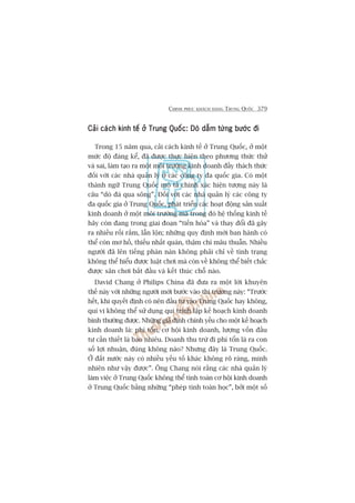 CHINH PHUÅC KHAÁCH HAÂNG TRUNG QUÖËC 379
Caãi caách kinh tïë úã Trung Quöëc: Doâ dêîm tûâng bûúác àiCaãi caách kinh tïë úã Trung Quöëc: Doâ dêîm tûâng bûúác àiCaãi caách kinh tïë úã Trung Quöëc: Doâ dêîm tûâng bûúác àiCaãi caách kinh tïë úã Trung Quöëc: Doâ dêîm tûâng bûúác àiCaãi caách kinh tïë úã Trung Quöëc: Doâ dêîm tûâng bûúác ài
Trong 15 nùm qua, caãi caách kinh tïë úã Trung Quöëc, úã möåt
mûác àöå àaáng kïí, àaä àûúåc thûåc hiïån theo phûúng thûác thûã
vaâ sai, laâm taåo ra möåt möi trûúâng kinh doanh àêìy thaách thûác
àöëi vúái caác nhaâ quaãn lyá úã caác cöng ty àa quöëc gia. Coá möåt
thaânh ngûä Trung Quöëc mö taã chñnh xaác hiïån tûúång naây laâ
cêu “doâ àaá qua söng”. Àöëi vúái caác nhaâ quaãn lyá caác cöng ty
àa quöëc gia úã Trung Quöëc, phaát triïín caác hoaåt àöång saãn xuêët
kinh doanh úã möåt möi trûúâng maâ trong àoá hïå thöëng kinh tïë
haäy coân àang trong giai àoaån “tiïën hoáa” vaâ thay àöíi àaä gêy
ra nhiïìu röëi rùæm, lêîn löån; nhûäng quy àõnh múái ban haânh coá
thïí coân mú höì, thiïëu nhêët quaán, thêåm chñ mêu thuêîn. Nhiïìu
ngûúâi àaä lïn tiïëng phaân naân khöng phaãi chó vïì tònh traång
khöng thïí hiïíu àûúåc luêåt chúi maâ coân vïì khöng thïí biïët chùæc
àûúåc sên chúi bùæt àêìu vaâ kïët thuác chöî naâo.
David Chang úã Philips China àaä àûa ra möåt lúâi khuyïn
thïë naây vúái nhûäng ngûúâi múái bûúác vaâo thõ trûúâng naây: “Trûúác
hïët, khi quyïët àõnh coá nïn àêìu tû vaâo Trung Quöëc hay khöng,
quñ võ khöng thïí sûã duång qui trònh lêåp kïë hoaåch kinh doanh
bònh thûúâng àûúåc. Nhûäng giaã àõnh chñnh yïëu cho möåt kïë hoaåch
kinh doanh laâ: phñ töín, cú höåi kinh doanh, lûúång vöën àêìu
tû cêìn thiïët laâ bao nhiïu. Doanh thu trûâ ài phñ töín laâ ra con
söë lúåi nhuêån, àuáng khöng naâo? Nhûng àêy laâ Trung Quöëc.
ÚÃ àêët nûúác naây coá nhiïìu yïëu töë khaác khöng roä raâng, minh
nhiïn nhû vêåy àûúåc”. Öng Chang noái rùçng caác nhaâ quaãn lyá
laâm viïåc úã Trung Quöëc khöng thïí tñnh toaán cú höåi kinh doanh
úã Trung Quöëc bùçng nhûäng “pheáp tñnh toaán hoåc”, búãi möåt söë
 