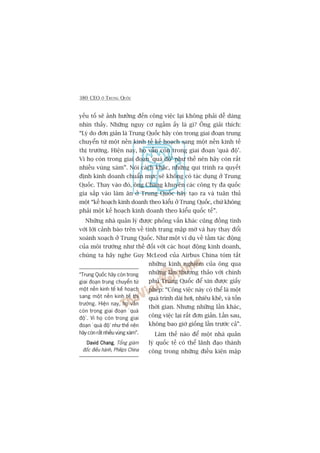 380 CEO ÚÃ TRUNG QUÖËC
yïëu töë seä aãnh hûúãng àïën cöng viïåc laåi khöng phaãi dïî daâng
nhòn thêëy. Nhûäng nguy cú ngêìm êëy laâ gò? Öng giaãi thñch:
“Lyá do àún giaãn laâ Trung Quöëc haäy coân trong giai àoaån trung
chuyïín tûâ möåt nïìn kinh tïë kïë hoaåch sang möåt nïìn kinh tïë
thõ trûúâng. Hiïån nay, hoå vêîn coân trong giai àoaån 'quaá àöå’.
Vò hoå coân trong giai àoaån 'quaá àöå’ nhû thïë nïn haäy coân rêët
nhiïìu vuâng xaám”. Noái caách khaác, nhûäng qui trònh ra quyïët
àõnh kinh doanh chuêín mûåc seä khöng coá taác duång úã Trung
Quöëc. Thay vaâo àoá, öng Chang khuyïn caác cöng ty àa quöëc
gia sùæp vaâo laâm ùn úã Trung Quöëc haäy taåo ra vaâ tuên thuã
möåt “kïë hoaåch kinh doanh theo kiïíu úã Trung Quöëc, chûá khöng
phaãi möåt kïë hoaåch kinh doanh theo kiïíu quöëc tïë”.
Nhûäng nhaâ quaãn lyá àûúåc phoãng vêën khaác cuäng àöìng tònh
vúái lúâi caãnh baáo trïn vïì tònh traång mêåp múâ vaâ hay thay àöíi
xoaânh xoaåch úã Trung Quöëc. Nhû möåt vñ duå vïì têìm taác àöång
cuãa möi trûúâng nhû thïë àöëi vúái caác hoaåt àöång kinh doanh,
chuáng ta haäy nghe Guy McLeod cuãa Airbus China toám tùæt
nhûäng kinh nghiïåm cuãa öng qua
nhûäng lêìn thûúng thaão vúái chñnh
phuã Trung Quöëc àïí xin àûúåc giêëy
pheáp: “Cöng viïåc naây coá thïí laâ möåt
quaá trònh daâi húi, nhiïu khï, vaâ töën
thúâi gian. Nhûng nhûäng lêìn khaác,
cöng viïåc laåi rêët àún giaãn. Lêìn sau,
khöng bao giúâ giöëng lêìn trûúác caã”.
Laâm thïë naâo àïí möåt nhaâ quaãn
lyá quöëc tïë coá thïí laänh àaåo thaânh
cöng trong nhûäng àiïìu kiïån mêåp
“Trung Quöëc haäy coân trong
giai àoaån trung chuyïín tûâ
möåt nïìn kinh tïë kïë hoaåch
sang möåt nïìn kinh tïë thõ
trûúâng. Hiïån nay, hoå vêîn
coân trong giai àoaån ‘quaá
àöå’. Vò hoå coân trong giai
àoaån ‘quaá àöå’ nhû thïë nïn
haäy coân rêët nhiïìu vuâng xaám”.
David ChangDavid ChangDavid ChangDavid ChangDavid Chang, Töíng giaám
àöëc àiïìu haânh, Philips China
 