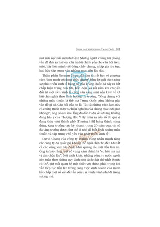 CHINH PHUÅC KHAÁCH HAÂNG TRUNG QUÖËC 381
múâ, nûãa naåc nûãa múä nhû vêåy? Nhûäng ngûúâi chuáng töi phoãng
vêën àaä àûa ra hai loaåi cêu traã lúâi chñnh yïëu cho cêu hoãi trïn:
möåt, haäy hoâa mònh vúái doâng chaãy chung, nhêåp gia tuây tuåc;
hai, haäy têåp trung vaâo nhûäng muåc tiïu lêu daâi.
Thêím phaán Norman Givant àaä toám tùæt rêët hay vïì phûúng
caách “hoâa mònh vúái doâng chaãy chung” bùçng lúâi giaãi thñch rùçng
sûå phaát triïín kinh tïë buâng nöí cuãa Trung Quöëc àaä xaãy ra bêët
chêëp hiïån traång bûâa baäi, höîn àöån, vaâ röëi rùæm khi chuyïín
àöíi tûâ möåt nïìn kinh tïë cöång saãn sang möåt nïìn kinh tïë xaä
höåi chuã nghôa theo àõnh hûúáng thõ trûúâng. “Söëng chung vúái
nhûäng mêu thuêîn laâ thïë maâ Trung Quöëc cuäng khöng gùåp
vêën àïì gò caã. Cêu hoãi cuãa hoå laâ: Têët caã nhûäng caách laâm naây
coá chûáng minh àûúåc sûå hiïåu nghiïåm cuãa chuáng qua thúâi gian
khöng?”, öng Givant noái. Öng àaä dêîn vñ duå vïì sûå tùng trûúãng
àaáng lûu yá cuãa Thûúång Haãi: “Haäy nhòn ra cûãa söí ài: quñ võ
àang thêëy möåt thaânh phöë [Thûúång Haãi] hûng thõnh, nùng
àöång, tùng trûúãng cûåc kyâ nhanh trong 20 nùm qua, vaâ noá
àaä tùng trûúãng àûúåc nhû thïë laâ nhúâ àaä biïët lúâ ài nhûäng mêu
thuêîn vaâ têåp trung chuã yïëu vaâo phaát triïín kinh tïë”.
David Chang cuãa cöng ty Philips cuäng nhêën maånh rùçng
caác cöng ty àa quöëc gia khöng thïí ngöìi chúâ cho àïën khi têët
caã caác vuâng xaám kia àûúåc khai quang röìi múái àïën laâm ùn.
Öng ta baão rùçng möåt söë vuâng xaám chñnh laâ “cú höåi maâ quñ
võ cêìn chöåp lêëy”. Noái caách khaác, nhûäng cöng ty nûúác ngoaâi
nïn tuên theo nhûäng quy àõnh möåt caách chùåt cheä nhêët úã mûác
coá thïí, giûä möëi quan hïå mêåt thiïët vúái chñnh phuã, trong khi
vêîn tiïëp tuåc tiïën lïn trong cöng viïåc kinh doanh cuãa mònh
bêët chêëp möåt söë vêën àïì vêîn coân u u minh minh nhû ài trong
sûúng muâ.
 