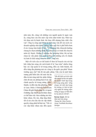 CHINH PHUÅC KHAÁCH HAÂNG TRUNG QUÖËC 385
nhaâ maáy àoá, cuäng vúái nhûäng con ngûúâi quaãn lyá ngaây xûa
êëy, cuäng baáo caáo lïn möåt cêëp trïn nhû trûúác kia. Nhû vêåy
töi daám noái laâ hònh thûác thò thay àöíi nhûng baãn chêët vêîn
vêåy”. Öng ta cuäng noái thïm laâ hiïån nay vêën àïì caãi caách caác
doanh nghiïåp nhaâ nûúác khöng hiïåu quaã thò ñt phöí biïën hún
úã caác trung têm kinh tïë lúán. “ÚÃ Thûúång Haãi, khuynh hûúáng
chung laâ choån [nhûäng laänh àaåo nhaâ maáy] coá trònh àöå chuyïn
mön kyä thuêåt. Nhûäng úã nhûäng àõa phûúng khaác thò sûå lûåa
choån êëy vêîn phaãi chõu aãnh hûúãng búãi nhûäng yïëu töë chñnh
trõ hún laâ khaã nùng chuyïn mön”, öng noái.
Möåt vïët tñch cuãa cú chïë kinh tïë theo kïë hoaåch coân soát laåi
bêët chêëp laân soáng caãi caách kinh tïë laâ “ma trêån” nhiïìu têìng
bêåc caác cêëp quaãn lyá tûâ trung ûúng, àïën caác tónh thaânh, röìi
àïën tûâng àõa phûúng maâ caác cöng ty àa quöëc gia phaãi “àoaån
trûúâng qua cêìu” khi ài xin giêëy pheáp. Vêîn coân laâ möåt hiïån
tûúång phöí biïën khi chó möåt dûå aán
àêìu tû maâ cuâng möåt luác phaãi chöìng
cheáo ài xin caác phoâng ban úã caác cêëp
chñnh quyïìn tûâ trung ûúng, tónh/
thaânh, vaâ àïën têån àõa phûúng. Tiïën
sô Gary Dirks úã British Petroleum
China àaä giaãi thñch rùçng caác cú quan
úã nhûäng cêëp chñnh quyïìn khaác nhau
coá thïí laâm viïåc theo nhûäng ûu tiïn
khaác nhau. Do vêåy, àaáp ûáng àûúåc
têët caã caác yïu cêìu cuãa caác cêëp chñnh
quyïìn cuäng phaãi búã húi tai. “Têët caã
caác cêëp khaác nhau naây àïìu quan
“Vêën àïì thêåt sûå laâ khi möåt
nïìn kinh tïë xaä höåi chuã nghôa
vúái quyïìn haânh têåp trung
tûâ trung ûúng phaãi ‘söëng
chung’ vúái möåt naäo traång
thõ trûúâng coá tñnh tû baãn
chuã nghôa thò nhûäng mêìm
möëng vaâ nguy cú hiïíu lêìm
tûâ hai phña laâ rêët lúán”.
Norman GivantNorman GivantNorman GivantNorman GivantNorman Givant, Àöëi taác
Àiïìu haânh Vùn phoâng
Thûúång Haãi, China Practice
Group, Freshfields Bruckhaus
Deringer
 