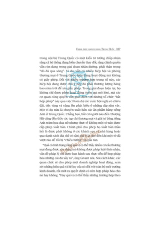 CHINH PHUÅC KHAÁCH HAÂNG TRUNG QUÖËC 387
trong nöåi böå Trung Quöëc coá möåt kiïíu tû tûúãng chêëp nhêån
rùçng caã hïå thöëng àang biïën chuyïín thay àöíi, rùçng chñnh quyïìn
vêîn coân àang trong giai àoaån nhêån àûúâng, phaãi thêån troång
“doâ àaá qua söng”. Vñ duå, vêîn coá nhiïìu hiïåp höåi vaâ phoâng
thûúng maåi úã Trung Quöëc hiïån àang hoaåt àöång maâ khöng
coá giêëy pheáp. Àöëi vúái nhiïìu trûúâng húåp trong söë naây, caác
hiïåp höåi àang àûúåc chuá yá naây àaä phaãi thûúng lûúång haâng
bao nùm trúâi àïí xin giêëy pheáp. Trong giai àoaån hiïån taåi, hoå
khöng chó àûúåc pheáp hoaåt àöång (trïn qui mö lúán), maâ caác
cú quan cöng quyïìn vêîn giao dõch vúái nhûäng töí chûác “bêët
húåp phaáp” naây qua viïåc tham dûå caác cuöåc höåi nghõ coá chiïu
àaäi, tiïåc tuâng vaâ cuäng lïn phaát biïíu úã nhûäng dõp nhû vêåy.
Möåt vñ duå nûäa laâ chuyïån xuêët baãn caác êën phêím bùçng tiïëng
Anh úã Trung Quöëc. Chùèng haån, bêët cûá ngûúâi naâo àïën Thûúång
Haãi cuäng àïìu thêëy caác taåp chñ thûúng maåi vaâ giaãi trñ bùçng tiïëng
Anh trùm hoa àua núã nhûng thûåc tïë khöng möåt túâ naâo àûúåc
cêëp pheáp xuêët baãn. Chñnh phuã cho pheáp hoå xuêët baãn (hêìu
hïët laâ àûúåc phaát khöng úã caác khaách saån vaâ nhaâ haâng hoùåc
qua danh saách àõa chó coá sùén) chñ ñt laâ cho àïën khi möåt túâ àaä
vûúåt raâo àïí röìi bõ “chiïëu tûúáng” vaâ giaãi taán.
“Quaã coá tònh traång rùçng quñ võ coá thïí thêëy nhiïìu cú cêëu thûúng
maåi àang àûúåc xêy dûång maâ khöng àûúåc phaáp luêåt thûâa nhêån,
vêën àïì phaáp lyá chó àûúåc ban haânh sau thûåc tiïîn àïí húåp phaáp
hoáa nhûäng caái àaä xaãy ra”, öng Givant noái. Noái caách khaác, caác
quan chûác seä cho pheáp möåt doanh nghiïåp hoaåt àöång, xem
xeát nhûäng hiïåu quaã vaâ hïå luåy cuãa noá àöëi vúái toaân böå möi trûúâng
kinh doanh, röìi múái ra quyïët àõnh coá nïn húåp phaáp hoáa cho
noá hay khöng. “Hay quñ võ coá thïí thêëy nhûäng trûúâng húåp theo
 