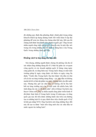 388 CEO ÚÃ TRUNG QUÖËC
àoá nhûäng quy àõnh àõa phûúng àûúåc chñnh phuã trung ûúng
khuyïën khñch aáp duång nhûng trûúác hïët triïín khai úã cêëp àõa
phûúng àïí xem taác àöång cuãa chuáng nhû thïë naâo. Röìi sau àoá
chuáng múái àûúåc ban haânh trïn phaåm vi quöëc gia”. Öng Givant
nhêën maånh rùçng tònh traång uyïín chuyïín naây laâ möåt àùåc neát
troång yïëu trong nhûäng tiïën böå kinh tïë àaáng lûu yá cuãa Trung
Quöëc trong nhûäng nùm gêìn àêy.
Khoaãng caách tû duy àang thu heåp dêìnKhoaãng caách tû duy àang thu heåp dêìnKhoaãng caách tû duy àang thu heåp dêìnKhoaãng caách tû duy àang thu heåp dêìnKhoaãng caách tû duy àang thu heåp dêìn
Noái chung, nhûäng ngûúâi àûúåc chuáng töi phoãng vêën àa söë
xaác nhêån rùçng nhûäng àuång àöå vïì yá thûác hïå giûäa caác cú quan
cöng quyïìn vaâ caác doanh nghiïåp quöëc tïë àang caâng ngaây
caâng giaãm ài, vaâ rùçng hiïån nay Trung Quöëc àang coá möåt möi
trûúâng phaáp lyá ngaây caâng àûúåc caãi thiïån vaâ ngaây caâng öín
àõnh. “Trûúác àêy Trung Quöëc thu huát àûúåc vöën àêìu tû chuã
yïëu laâ do sûå tùng trûúãng nùng àöång – caác nhaâ àêìu tû khöng
muöën boã lúä cú höåi dûå phêìn vaâo möåt chûúng múái cuãa àêët nûúác
naây. Nhûng bêy giúâ caác nhaâ àêìu tû khöng chó bõ thu huát
búãi sûå tùng trûúãng maâ coân, úã möåt mûác àöå nhiïìu hún, búãi
tñnh àaáng tin cêåy vaâ öín àõnh nûäa”, tiïën sô Elmar Stachels cuãa
Bayer China noái. Öng ta nhêën maånh rùçng phaát triïín kinh tïë
àaä àûúåc thûåc hiïån úã Trung Quöëc trong 20 nùm qua, vaâ rùçng
quöëc gia naây àaä tiïën àûúåc nhûäng bûúác daâi trïn con àûúâng
taåo ra nhûäng luêåt lïå vaâ quy àõnh theo tiïu chuêín quöëc tïë kïí
tûâ khi gia nhêåp WTO. Öng Stachels noái rùçng nhûäng thay àöíi
naây àaä taåo ra àûúåc “möåt nïìn taãng múái cho caác nhaâ àêìu tû
nûúác ngoaâi tin tûúãng hún”.
 