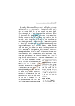 CHINH PHUÅC KHAÁCH HAÂNG TRUNG QUÖËC 389
Trong khi nhûäng khaác biïåt trong nïëp nghô giûäa caác doanh
nghiïåp quöëc tïë vaâ chñnh quyïìn úã Trung Quöëc àaä ñt nhiïìu
àem laåi nhûäng thaách àöë cho hêìu hïët caác nhaâ quaãn lyá caác
cöng ty àa quöëc gia úã Trung Quöëc thò nhûäng ngûúâi àûúåc chuáng
töi phoãng vêën àïìu cuâng chia seã möåt nhêån àõnh rùçng nhûäng
khoaãng caách vïì tû duy kinh tïë àang dêìn thu heåp. “Khi töi
àïën àêy, Trung Quöëc haäy coân lêëy kinh tïë nhaâ nûúác laâm chuã
àaåo”, Philip Murtaugh úã General Motors China, möåt ngûúâi àaä
úã Trung Quöëc lêu nùm, noái. “Chñnh phuã kiïím soaát hêìu nhû
moåi thûá, nùæm quyïìn quyïët àõnh moåi chuyïån – quñ võ cêìn saãn
xuêët bao nhiïu saãn phêím, quñ võ cêìn thuï bao nhiïu nhên
cöng”. Nhûng kïí tûâ khi bûúác chên àïën Trung Quöëc nùm 1994,
öng àaä chûáng kiïën “sûå biïën chuyïín tûâ tûâ nhûng liïn tuåc sang
möåt nïìn kinh tïë ngaây caâng theo àõnh hûúáng thõ trûúâng”. Ngaây
nay, öng Murtaugh noái, Trung Quöëc àaä thay àöíi. “Cho àïën
nay, hêìu hïët nhûäng viïn chûác chñnh phuã maâ töi gùåp àïìu àaä
hiïíu khaá roä caác khaái niïåm kinh tïë
vô mö, taåo cöng ùn viïåc laâm, vaâ têìm
quan troång cuãa lúåi nhuêån”, öng
nhêån xeát. “Hoå àaä nhêån ra têìm quan
troång cuãa kinh tïë thõ trûúâng vaâ taác
àöång cuãa lúåi nhuêån. Löëi suy nghô
bao cêëp cuä àaä thay àöíi hoaân toaân
àïí tiïën àïën chöî hiïíu àûúåc rùçng àiïìu
quan troång laâ phaãi taåo àûúåc cöng
ùn viïåc laâm vaâ taåo àiïìu kiïån cho
ngûúâi dên nêng cao mûác söëng”. Öng
Murtaugh noái rùçng nhiïìu viïn chûác
“Àaä coá möåt biïën chuyïín rêët
lúán trong suy nghô cuãa chñnh
quyïìn vïì kinh tïë thõ trûúâng,
têìm quan troång cuãa àêìu tû
vaâ khaã nùng sinh lúåi
nhuêån. Àïën nay thò chñnh
quyïìn daânh rêët nhiïìu thúâi
gian àïí noái chuyïån vúái quñ
võ vïì khaã nùng sinh lúåi
nhuêån”.
Philip MurtaughPhilip MurtaughPhilip MurtaughPhilip MurtaughPhilip Murtaugh
Chuã tõch kiïm Töíng giaám
àöëc, General Motors China
 