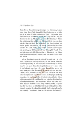 392 CEO ÚÃ TRUNG QUÖËC
hoåa cho sûå thay àöíi trong caách nghô cuãa chñnh quyïìn qua
möåt vñ duå thûåc tïë àaä xaãy ra khi Alcatel nùæm quyïìn súã hûäu
àa söë cöí phêìn úã Shanghai Bell nùm 2002. “Chuáng töi phaãi
chúâ àûúåc Chuã tõch Giang Traåch Dên chêëp thuêån”, öng de
Boisseson nhúá laåi. Nhûng hai nùm sau àoá, khi cöng ty thaânh
lêåp möåt trung têm nghiïn cûáu úã Thaânh Àö thò caác quy àõnh
àaä cho pheáp caác laänh àaåo Alcatel chó cêìn thûúng lûúång vúái
chñnh quyïìn àõa phûúng. “Dô nhiïn, ngûúâi ta àaä phaãi baáo
caáo lïn Bùæc Kinh, nhûng phña àöëi taác chñnh laâ chñnh quyïìn
àõa phûúng, cuå thïí laâ chuã tõch cuãa thaânh phöë Thaânh Àö”,
de Boisseson noái. Àïën lêìn thûá hai êëy thò thaái àöå cuãa chñnh
quyïìn àaä thên thiïån vúái nhûäng cöng viïåc kinh doanh hún
rêët nhiïìu.
Möåt vñ duå nûäa cho thaái àöå múái naây laâ: ngaây nay caác viïn
chûác chñnh quyïìn thûúâng chuã àöång tòm àïën vúái caác laänh àaåo
doanh nghiïåp. Öng de Boisseson àaä chó ra möåt thûåc tïë laâ àïën
nay thò caác quan chûác sùén saâng àïën tham dûå vaâ phaát biïíu
úã caác höåi nghõ baân cöng viïåc – möåt thay àöíi lúán lao so vúái
mêëy nùm trûúác. Öng àaä toám tùæt vïì thaái àöå múái naây nhû sau:
“Ngaây trûúác, chñnh quyïìn luác naâo cuäng chó quan têm möåt
chuyïån laâ phaãi àaãm baão cho quñ võ luön hoaåt àöång theo nhûäng
quy àõnh cuãa hoå. Bêy giúâ, hoå cöë hïët sûác mònh àïí àiïìu chónh
nhûäng quy àõnh cuãa hoå hêìu phuâ ûáng vúái nhu cêìu cuãa cöång
àöìng doanh nghiïåp – hoå coá thiïån chñ höî trúå. Hoå àang thûåc
hiïån möåt vai troâ khaác trûúác”. Öng noái rùçng nhûäng thay àöíi
êëy chuã yïëu laâ do hoå àaä nhêån thûác àûúåc nhûäng khoaãn àêìu
tû nûúác ngoaâi seä àem laåi nhûäng lúåi ñch gò àöëi vúái chñnh quyïìn
àõa phûúng. “Hoå àaä thêëy àûúåc ûu thïë cuãa viïåc thu huát àûúåc
 