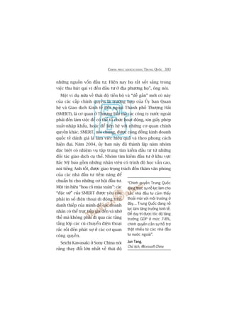 CHINH PHUÅC KHAÁCH HAÂNG TRUNG QUÖËC 393
nhûäng nguöìn vöën àêìu tû. Hiïån nay hoå rêët söët sùæng trong
viïåc thu huát quñ võ àïën àêìu tû úã àõa phûúng hoå”, öng noái.
Möåt vñ duå nûäa vïì thaái àöå tiïën böå vaâ “dïî gêìn” múái coá naây
cuãa caác cêëp chñnh quyïìn laâ trûúâng húåp cuãa UÃy ban Quan
hïå vaâ Giao dõch Kinh tïë Àöëi ngoaåi Thaânh phöë Thûúång Haãi
(SMERT), laâ cú quan úã Thûúång Haãi maâ caác cöng ty nûúác ngoaâi
phaãi àïën laâm viïåc àïí coá thïí töí chûác hoaåt àöång, xin giêëy pheáp
xuêët-nhêåp khêíu, hoùåc àïí liïn hïå vúái nhûäng cú quan chñnh
quyïìn khaác. SMERT, noái chung, àûúåc cöång àöìng kinh doanh
quöëc tïë àaánh giaá laâ laâm viïåc hiïåu quaã vaâ theo phong caách
hiïån àaåi. Nùm 2004, uãy ban naây àaä thaânh lêåp nùm nhoám
àùåc biïåt coá nhiïåm vuå têåp trung tòm kiïëm àêìu tû tûâ nhûäng
àöëi taác giao dõch cuå thïí. Nhoám tòm kiïëm àêìu tû úã khu vûåc
Bùæc Myä bao göìm nhûäng nhên viïn coá trònh àöå hoåc vêën cao,
noái tiïëng Anh töët, àûúåc giao troång traách àïën thùm vùn phoâng
cuãa caác nhaâ àêìu tû tiïìm nùng àïí
chuêín bõ cho nhûäng cú höåi àêìu tû.
Möåt tñn hiïåu “hoa coã muâa xuên”: caác
“àùåc sûá” cuãa SMERT àûúåc yïu cêìu
phaãi in söë àiïån thoaåi di àöång trïn
danh thiïëp cuãa mònh àïí caác doanh
nhên coá thïí trûåc tiïëp goåi àïën vaâ nhúâ
thïë maâ khöng phaãi ài qua caác têìng
têìng lúáp caác cuá chuyïín àiïån thoaåi
rùæc röëi àïën phaát súå úã caác cú quan
cöng quyïìn.
Seichi Kawasaki úã Sony China noái
rùçng thay àöíi lúán nhêët vïì thaái àöå
“Chñnh quyïìn Trung Quöëc
àang thûåc sûå nöî lûåc laâm cho
caác nhaâ àêìu tû caãm thêëy
thoaãi maái vúái möi trûúâng úã
àêy... Trung Quöëc àang nöî
lûåc laâm tùng trûúãng kinh tïë.
Àïí duy trò àûúåc töëc àöå tùng
trûúãng GDP úã mûác 7-8%,
chñnh quyïìn cêìn sûå höî trúå
thêåt nhiïìu tûâ caác nhaâ àêìu
tû nûúác ngoaâi”.
Jun TangJun TangJun TangJun TangJun Tang,
Chuã tõch, Microsoft China
 