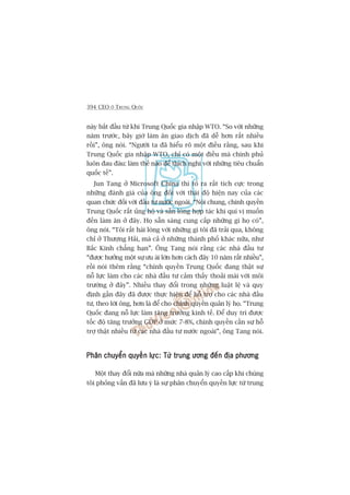 394 CEO ÚÃ TRUNG QUÖËC
naây bùæt àêìu tûâ khi Trung Quöëc gia nhêåp WTO. “So vúái nhûäng
nùm trûúác, bêy giúâ laâm ùn giao dõch àaä dïî hún rêët nhiïìu
röìi”, öng noái. “Ngûúâi ta àaä hiïíu roä möåt àiïìu rùçng, sau khi
Trung Quöëc gia nhêåp WTO, chó coá möåt àiïìu maâ chñnh phuã
luön àau àaáu: laâm thïë naâo àïí thñch nghi vúái nhûäng tiïu chuêín
quöëc tïë”.
Jun Tang úã Microsoft China thò toã ra rêët tñch cûåc trong
nhûäng àaánh giaá cuãa öng àöëi vúái thaái àöå hiïån nay cuãa caác
quan chûác àöëi vúái àêìu tû nûúác ngoaâi. “Noái chung, chñnh quyïìn
Trung Quöëc rêët uãng höå vaâ sùén loâng húåp taác khi quñ võ muöën
àïën laâm ùn úã àêy. Hoå sùén saâng cung cêëp nhûäng gò hoå coá”,
öng noái. “Töi rêët haâi loâng vúái nhûäng gò töi àaä traãi qua, khöng
chó úã Thûúång Haãi, maâ caã úã nhûäng thaânh phöë khaác nûäa, nhû
Bùæc Kinh chùèng haån”. Öng Tang noái rùçng caác nhaâ àêìu tû
“àûúåc hûúãng möåt sûå ûu aái lúán hún caách àêy 10 nùm rêët nhiïìu”,
röìi noái thïm rùçng “chñnh quyïìn Trung Quöëc àang thêåt sûå
nöî lûåc laâm cho caác nhaâ àêìu tû caãm thêëy thoaãi maái vúái möi
trûúâng úã àêy”. Nhiïìu thay àöíi trong nhûäng luêåt lïå vaâ quy
àõnh gêìn àêy àaä àûúåc thûåc hiïån àïí höî trúå cho caác nhaâ àêìu
tû, theo lúâi öng, hún laâ àïí cho chñnh quyïìn quaãn lyá hoå. “Trung
Quöëc àang nöî lûåc laâm tùng trûúãng kinh tïë. Àïí duy trò àûúåc
töëc àöå tùng trûúãng GDP úã mûác 7-8%, chñnh quyïìn cêìn sûå höî
trúå thêåt nhiïìu tûâ caác nhaâ àêìu tû nûúác ngoaâi”, öng Tang noái.
Phên chuyïín quyïìn lûåc: Tûâ trung ûúng àïën àõa phûúngPhên chuyïín quyïìn lûåc: Tûâ trung ûúng àïën àõa phûúngPhên chuyïín quyïìn lûåc: Tûâ trung ûúng àïën àõa phûúngPhên chuyïín quyïìn lûåc: Tûâ trung ûúng àïën àõa phûúngPhên chuyïín quyïìn lûåc: Tûâ trung ûúng àïën àõa phûúng
Möåt thay àöíi nûäa maâ nhûäng nhaâ quaãn lyá cao cêëp khi chuáng
töi phoãng vêën àaä lûu yá laâ sûå phên chuyïín quyïìn lûåc tûâ trung
 