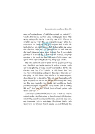 CHINH PHUÅC KHAÁCH HAÂNG TRUNG QUÖËC 395
ûúng xuöëng àõa phûúng kïí tûâ khi Trung Quöëc gia nhêåp WTO.
Charles Browne cuãa Du Pont China Holdings giaãi thñch: “Möåt
trong nhûäng àiïìu àaä xaãy ra tûâ thêåp niïn 1990 àïën nay laâ
sûå phên quyïìn. Trûúác àêy, khi chuáng töi xin giêëy pheáp cho
möåt dûå aán thò thöng thûúâng quyïìn quyïët àõnh laâ cuãa Bùæc
Kinh. Coân bêy giúâ, luêåt lïå vaâ quy àõnh àaä àûúåc phên cêëp xuöëng
cho cêëp tónh”. Hiïån nay, chó nhûäng dûå aán lúán nhêët múái coân
chúâ quyïët àõnh cuãa trung ûúng, öng noái. Öng Browne àaánh
giaá thûåc tïë êëy noái chung laâ möåt thay àöíi tñch cûåc, cho pheáp
caác cöng ty têåp trung xêy dûång möëi quan hïå vúái cú quan cöng
quyïìn khiïín vêån nhûäng hoaåt àöång hùçng ngaây cuãa hoå.
Möåt khña caånh nûäa cuãa sûå phên chuyïín quyïìn lûåc xuöëng
caác cêëp chñnh quyïìn àõa phûúng laâ nhûäng cú quan chñnh
quyïìn àõa phûúng êëy àang caånh tranh vúái nhau àïí thu huát
àêìu tû – möåt thay àöíi coá lúåi cho caác nhaâ àêìu tû. Jun Tang
cuãa Microsoft noái rùçng nhûäng quy àõnh tûå do hoáa hiïån nay
cho pheáp caác nhaâ àêìu tû àûúåc nhiïìu tûå do hún trong viïåc
choån lûåa dûå aán vaâ àõa àiïím. “Bêy giúâ, möîi thaânh phöë, möîi
quêån huyïån àïìu coá thïí thu huát àêìu tû. Nïëu Thûúång Haãi khöng
taåo àiïìu kiïån thuêån lúåi cho töi àêìu tû trong khi caác thaânh
phöë khaác troång thõ tiïëp àoán töi thò taåi sao töi phaãi úã Thûúång
Haãi nhó?”, öng Tang noái. “Töi rêët thñch möåt möi trûúâng caånh
tranh nhû vêåy”.
Alan Brown cuãa Unilever China àaä chia seã möåt cêu chuyïån
minh hoåa cho vêën àïì caác cöng ty àa quöëc gia coá thïí têån duång
möi trûúâng caånh tranh naây nhû thïë naâo. Caách àêy mêëy nùm,
öng Brown noái, Unilever phaãi àûúng àêìu vúái möåt “bêët lúåi caånh
tranh tiïìm êín” khi möåt doanh nghiïåp saãn xuêët böåt giùåt àõa
 