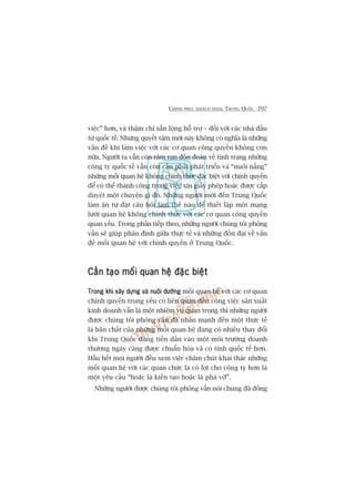 CHINH PHUÅC KHAÁCH HAÂNG TRUNG QUÖËC 397
viïåc” hún, vaâ thêåm chñ sùén loâng höî trúå – àöëi vúái caác nhaâ àêìu
tû quöëc tïë. Nhûng quyïët têm múái naây khöng coá nghôa laâ nhûäng
vêën àïì khi laâm viïåc vúái caác cú quan cöng quyïìn khöng coân
nûäa. Ngûúâi ta vêîn coân rêm ran àöìn àoaán vïì tònh traång nhûäng
cöng ty quöëc tïë vêîn coân cêìn phaãi phaát triïín vaâ “nuöi nêëng”
nhûäng möëi quan hïå khöng chñnh thûác àùåc biïåt vúái chñnh quyïìn
àïí coá thïí thaânh cöng trong viïåc xin giêëy pheáp hoùåc àûúåc cêëp
duyïåt möåt chuyïån gò àoá. Nhûäng ngûúâi múái àïën Trung Quöëc
laâm ùn tûå àùåt cêu hoãi laâm thïë naâo àïí thiïët lêåp möåt maång
lûúái quan hïå khöng chñnh thûác vúái caác cú quan cöng quyïìn
quan yïëu. Trong phêìn tiïëp theo, nhûäng ngûúâi chuáng töi phoãng
vêën seä giuáp phên àõnh giûäa thûåc tïë vaâ nhûäng àöìn àaåi vïì vêën
àïì möëi quan hïå vúái chñnh quyïìn úã Trung Quöëc.
Cêìn taåo möëi quan hïå àùåc biïåtCêìn taåo möëi quan hïå àùåc biïåtCêìn taåo möëi quan hïå àùåc biïåtCêìn taåo möëi quan hïå àùåc biïåtCêìn taåo möëi quan hïå àùåc biïåt
Trong khi xêy dûång vaâ nuöi dûúängTrong khi xêy dûång vaâ nuöi dûúängTrong khi xêy dûång vaâ nuöi dûúängTrong khi xêy dûång vaâ nuöi dûúängTrong khi xêy dûång vaâ nuöi dûúäng möëi quan hïå vúái caác cú quan
chñnh quyïìn troång yïëu coá liïn quan àïën cöng viïåc saãn xuêët
kinh doanh vêîn laâ möåt nhiïåm vuå quan troång thò nhûäng ngûúâi
àûúåc chuáng töi phoãng vêën àaä nhêën maånh àïën möåt thûåc tïë
laâ baãn chêët cuãa nhûäng möëi quan hïå àang coá nhiïìu thay àöíi
khi Trung Quöëc àang tiïën dêìn vaâo möåt möi trûúâng doanh
thûúng ngaây caâng àûúåc chuêín hoáa vaâ coá tñnh quöëc tïë hún.
Hêìu hïët moåi ngûúâi àïìu xem viïåc chùm chuát khai thaác nhûäng
möëi quan hïå vúái caác quan chûác laâ coá lúåi cho cöng ty hún laâ
möåt yïu cêìu “hoùåc laâ kiïën taåo hoùåc laâ phaá vúä”.
Nhûäng ngûúâi àûúåc chuáng töi phoãng vêën noái chung àaä àöìng
 
