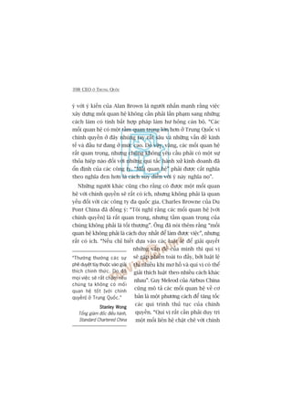 398 CEO ÚÃ TRUNG QUÖËC
yá vúái yá kiïën cuãa Alan Brown laâ ngûúâi nhêën maånh rùçng viïåc
xêy dûång möëi quan hïå khöng cêìn phaãi lêën phaåm sang nhûäng
caách laâm coá tñnh bêët húåp phaáp laâm hû hoãng caán böå. “Caác
möëi quan hïå coá möåt têìm quan troång lúán hún úã Trung Quöëc vò
chñnh quyïìn úã àêy nhuáng tay rêët sêu vaâ nhûäng vêën àïì kinh
tïë vaâ àêìu tû àang úã mûác cao. Do vêåy, vêng, caác möëi quan hïå
rêët quan troång, nhûng chuáng khöng yïu cêìu phaãi coá möåt sûå
thoãa hiïåp naâo àöëi vúái nhûäng qui tùæc haânh xûã kinh doanh àaä
öín àõnh cuãa caác cöng ty. “Möëi quan hïå” phaãi àûúåc cùæt nghôa
theo nghôa àen hún laâ caách suy diïîn vúái yá naây nghôa noå”.
Nhûäng ngûúâi khaác cuäng cho rùçng coá àûúåc möåt möëi quan
hïå vúái chñnh quyïìn seä rêët coá ñch, nhûng khöng phaãi laâ quan
yïëu àöëi vúái caác cöng ty àa quöëc gia. Charles Browne cuãa Du
Pont China àaä àöìng yá: “Töi nghô rùçng caác möëi quan hïå [vúái
chñnh quyïìn] laâ rêët quan troång, nhûng têìm quan troång cuãa
chuáng khöng phaãi laâ töëi thûúång”. Öng àaä noái thïm rùçng “möëi
quan hïå khöng phaãi laâ caách duy nhêët àïí laâm àûúåc viïåc”, nhûng
rêët coá ñch. “Nïëu chó biïët dûåa vaâo caác luêåt lïå àïí giaãi quyïët
nhûäng vêën àïì cuãa mònh thò quñ võ
seä gùåp phiïìn toaái to àêëy, búãi luêåt lïå
thò nhiïìu khi mú höì vaâ quñ võ coá thïí
giaãi thñch luêåt theo nhiïìu caách khaác
nhau”. Guy Meleod cuãa Airbus China
cuäng mö taã caác möëi quan hïå vïì cú
baãn laâ möåt phûúng caách àïí tùng töëc
caác qui trònh thuã tuåc cuãa chñnh
quyïìn. “Quñ võ rêët cêìn phaãi duy trò
möåt möëi liïn hïå chùåt cheä vúái chñnh
“Thûúâng thûúâng caác sûå
phï duyïåt tuây thuöåc vaâo giaãi
thñch chñnh thûác. Do àoá
moåi viïåc seä rêët chêåm nïëu
chuáng ta khöng coá möëi
quan hïå töët [vúái chñnh
quyïìn] úã Trung Quöëc.”
Stanley WongStanley WongStanley WongStanley WongStanley Wong
Töíng giaám àöëc àiïìu haânh,
Standard Chartered China
 