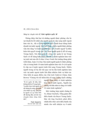 40 CEO ÚÃ TRUNG QUÖËC
Nùng lûåc chuyïn mön #2: Kinh nghiïåm quöëc tïëKinh nghiïåm quöëc tïëKinh nghiïåm quöëc tïëKinh nghiïåm quöëc tïëKinh nghiïåm quöëc tïë
Thöng àiïåp thûá hai tûâ nhûäng ngûúâi àûúåc phoãng vêën laâ:
sûå chuêín bõ töët nhêët cho ngûúâi quaãn lyá sùæp sang nûúác ngoaâi
laâm viïåc laâ... àaä coá kinh nghiïåm àiïìu haânh hoaåt àöång kinh
doanh taåi nûúác ngoaâi. Noái caách khaác, nhiïìu ngûúâi àûúåc phoãng
vêën cho rùçng “coá kinh nghiïåm laâm viïåc úã nûúác ngoaâi” laâ àiïìu
kiïån tiïn quyïët trong viïåc xeát choån ngûúâi quaãn lyá àïí cûã sang
Trung Quöëc. Noái àún giaãn laâ: cöng viïåc quaãn lyá taåi Trung
Quöëc seä dïî daâng hún nhiïìu khi àaä coá kinh nghiïåm laâm viïåc
taåi möåt núi naâo àoá úã chêu AÁ hay úã möåt thõ trûúâng àang phaát
triïín khaác, hoùåc úã caã hai. Hai mûúi ngûúâi quaãn lyá àûúåc phoãng
vêën coá trung bònh 10 nùm kinh nghiïåm laâm viïåc úã võ trñ quaãn
lyá cêëp cao úã nûúác ngoaâi trûúác khi sang Trung Quöëc. Nhiïìu
ngûúâi trong söë hoå àaä traãi qua vaâi ba lêìn kinh nghiïåm laâm
viïåc taåi nûúác ngoaâi trûúác khi àaãm nhiïåm chûác vuå hiïån taåi.
Tiïu biïíu laâ quan àiïím cuãa Chuã tõch Unilever China Alan
Brown: “Chuáng töi rêët hiïëm khi cûã sang Trung Quöëc nhûäng
ngûúâi chûa tûâng coá kinh nghiïåm
laâm viïåc úã nûúác ngoaâi... Ngûúâi cuãa
chuáng töi hêìu nhû ai cuäng coá ñt nhêët
10 nùm kinh nghiïåm”.
Möåt trûúâng húåp minh chûáng laâ
Ts. Elmar Stachels, Töíng giaám àöëc
àiïìu haânh cuãa Bayer Trung Quöëc.
Mùåc duâ öng Stachels phaãi àiïìu
chónh àöi chuát caách àiïìu haânh cuãa
mònh cho möîi nhiïåm vuå úã nûúác
“Võ trñ quöëc tïë àêìu tiïn
khöng thïí laâ úã Trung Quöëc.
Ta phaãi choån möåt ngûúâi coá
àuã nhûäng kyä nùng cêìn thiïët
cho nhiïåm vuå naây. Àoá phaãi
laâ ngûúâi coá sûå trêìm tônh
àïí àûúng àêìu vúái àuã moåi
chuyïån khaác nhau trïn
àúâi”.
Paolo GasparriniPaolo GasparriniPaolo GasparriniPaolo GasparriniPaolo Gasparrini,
Chuã tõch kiïm Giaám àöëc
 