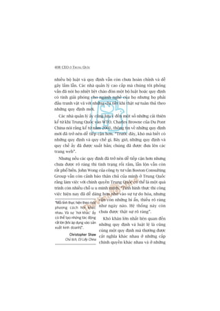 408 CEO ÚÃ TRUNG QUÖËC
nhiïìu böå luêåt vaâ quy àõnh vêîn coân chûa hoaân chónh vaâ dïî
gêy lêìm lêîn. Caác nhaâ quaãn lyá cao cêëp maâ chuáng töi phoãng
vêën àaä noái hoå nhiïåt liïåt chaâo àoán möåt böå luêåt hoùåc quy àõnh
coá tñnh giaãi phoáng cho ngaânh nghïì cuãa hoå nhûng hoå phaãi
àêëu tranh vêåt vaä vúái nhûäng chi tiïët khi thêåt sûå tuên thuã theo
nhûäng quy àõnh múái.
Caác nhaâ quaãn lyá êëy cuäng lûu yá àïën möåt söë nhûäng caãi thiïån
kïí tûâ khi Trung Quöëc vaâo WTO. Charles Browne cuãa Du Pont
China noái rùçng kïí tûâ nùm 2001, thöng tin vïì nhûäng quy àõnh
múái àaä trúã nïn dïî tiïëp cêån hún. “Trûúác àêy, khoá maâ biïët coá
nhûäng quy àõnh vaâ quy chïë gò. Bêy giúâ, nhûäng quy àõnh vaâ
quy chïë êëy àaä àûúåc xuêët baãn; chuáng àaä àûúåc àûa lïn caác
trang web”.
Nhûng nïëu caác quy àõnh àaä trúã nïn dïî tiïëp cêån hún nhûng
chûa àûúåc roä raâng thò tònh traång röëi rùæm, lêîn löån vêîn coân
rêët phöí biïën. John Wong cuãa cöng ty tû vêën Boston Consulting
Group vêîn coân caãnh baáo thên chuã cuãa mònh úã Trung Quöëc
rùçng laâm viïåc vúái chñnh quyïìn Trung Quöëc coá thïí laâ möåt quaá
trònh coân nhiïìu chöî u u minh minh. “Tònh hònh thûåc thi cöng
viïåc hiïån nay àaä dïî daâng hún nhúâ vaâo sûå tûå do hoáa, nhûng
vêîn coân nhûäng bñ êín, thiïëu roä raâng
nhû ngaây naâo. Hïå thöëng naây coân
chûa àûúåc thêåt sûå roä raâng”.
Khoá khùn lúán nhêët liïn quan àïën
nhûäng quy àõnh vaâ luêåt lïå laâ cuäng
cuâng möåt quy àõnh maâ thûúâng àûúåc
cùæt nghôa khaác nhau úã nhûäng cêëp
chñnh quyïìn khaác nhau vaâ úã nhûäng
“Möîi tónh thûåc hiïån theo möåt
phûúng caách húi khaác
nhau. Vaâ sûå ‘húi khaác’ êëy
coá thïí taåo nhûäng taác àöång
rêët lúán [khi aáp duång vaâo saãn
xuêët kinh doanh]”.
Christopher ShawChristopher ShawChristopher ShawChristopher ShawChristopher Shaw
Chuã tõch, Eli Lilly China
 
