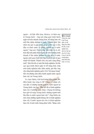 CHINH PHUÅC KHAÁCH HAÂNG TRUNG QUÖËC 41
ngoaâi – tûâ Àûác àïën Iran, Mexico, vaâ hiïån nay
laâ Trung Quöëc – öng noái rùçng quaá trònh thñch
nghi trúã nïn nhanh choáng hún, dïî daâng hún vúái
möîi lêìn nhêån nhiïåm vuå múái. “Thaách thûác lúán
nhêët maâ quñ võ gùåp phaãi coá leä laâ khi quñ võ lêìn
àêìu ra khoãi nûúác vaâ nhêån nhiïåm vuå úã nûúác
ngoaâi,” öng noái. Thaách thûác lúán nhêët laâ cuá söëc
ban àêìu khi phaãi thñch nghi vúái möi trûúâng kinh
doanh úã lêìn nhêån nhiïåm vuå àêìu tiïn úã nûúác
ngoaâi, möåt quaá trònh maâ öng Stachels goåi laâ quaá
trònh trúã thaânh “thaânh viïn cuãa möåt cöång àöìng
múái”. Möåt khi àaä coá möåt lêìn kinh nghiïåm, thò lêìn
sau quaá trònh thñch nghi seä dïî daâng hún. Dûåa
trïn kinh nghiïåm baãn thên mònh, giúâ àêy öng
cho rùçng kinh nghiïåm quöëc tïë laâ “rêët quan troång”
àöëi vúái nhûäng nhaâ àiïìu haânh ngûúâi nûúác ngoaâi
laâm viïåc taåi Trung Quöëc.
Ts. Gary Dirks, Chuã tõch kiïm Töíng giaám àöëc
àiïìu haânh cuãa cöng ty BP China, coá nhêån xeát
sau àêy vïì nhûäng ngûúâi quaãn lyá nûúác ngoaâi taåi
Trung Quöëc cuãa öng: “Hêìu hïët àaä coá kinh nghiïåm
laâm viïåc úã nhûäng nûúác khaác. Chuáng töi khöng
bao giúâ cûã sang Trung Quöëc nhûäng ngûúâi múái
lêìn àêìu ra nûúác ngoaâi laâm viïåc”. Öng Dirks ûu
tiïn choån nhûäng ngûúâi khöng chó coá kinh nghiïåm
laâm viïåc úã nûúác ngoaâi maâ coân coá kinh nghiïåm
laâm viïåc úã möåt nûúác àang phaát triïín. “Bùçng caách
Lúâi khuyïnLúâi khuyïnLúâi khuyïnLúâi khuyïnLúâi khuyïn
Cöng viïåc quaãn
lyá taåi Trung
Quöëc seä dïî
daâng hún nhiïìu
khi àaä coá kinh
nghiïåm laâm
viïåc taåi möåt núi
naâo àoá úã chêu
AÁ hay úã möåt thõ
trûúâng àang
phaát triïín khaác,
hoùåc úã caã hai.
 