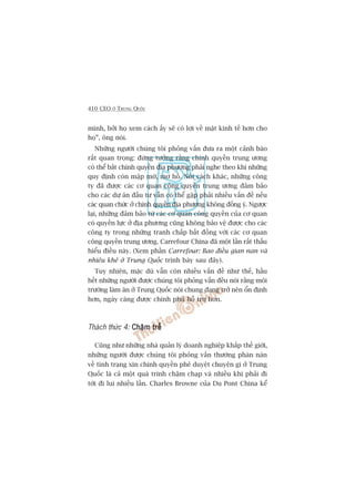 410 CEO ÚÃ TRUNG QUÖËC
mònh, búãi hoå xem caách êëy seä coá lúåi vïì mùåt kinh tïë hún cho
hoå”, öng noái.
Nhûäng ngûúâi chuáng töi phoãng vêën àûa ra möåt caãnh baáo
rêët quan troång: àûâng tûúãng rùçng chñnh quyïìn trung ûúng
coá thïí bùæt chñnh quyïìn àõa phûúng phaãi nghe theo khi nhûäng
quy àõnh coân mêåp múâ, mú höì. Noái caách khaác, nhûäng cöng
ty àaä àûúåc caác cú quan cöng quyïìn trung ûúng àaãm baão
cho caác dûå aán àêìu tû vêîn coá thïí gùåp phaãi nhiïìu vêën àïì nïëu
caác quan chûác úã chñnh quyïìn àõa phûúng khöng àöìng yá. Ngûúåc
laåi, nhûäng àaãm baão tûâ caác cú quan cöng quyïìn cuãa cú quan
coá quyïìn lûåc úã àõa phûúng cuäng khöng baão vïå àûúåc cho caác
cöng ty trong nhûäng tranh chêëp bêët àöìng vúái caác cú quan
cöng quyïìn trung ûúng. Carrefour China àaä möåt lêìn rêët thêëu
hiïíu àiïìu naây. (Xem phêìn Carrefour: Bao àiïìu gian nan vaâ
nhiïu khï úã Trung Quöëc trònh baây sau àêy).
Tuy nhiïn, mùåc duâ vêîn coân nhiïìu vêën àïì nhû thïë, hêìu
hïët nhûäng ngûúâi àûúåc chuáng töi phoãng vêën àïìu noái rùçng möi
trûúâng laâm ùn úã Trung Quöëc noái chung àang trúã nïn öín àõnh
hún, ngaây caâng àûúåc chñnh phuã höî trúå hún.
Thaách thûác 4: Chêåm trïîChêåm trïîChêåm trïîChêåm trïîChêåm trïî
Cuäng nhû nhûäng nhaâ quaãn lyá doanh nghiïåp khùæp thïë giúái,
nhûäng ngûúâi àûúåc chuáng töi phoãng vêën thûúâng phaân naân
vïì tònh traång xin chñnh quyïìn phï duyïåt chuyïån gò úã Trung
Quöëc laâ caã möåt quaá trònh chêåm chaåp vaâ nhiïìu khi phaãi ài
túái ài lui nhiïìu lêìn. Charles Browne cuãa Du Pont China kïí
 