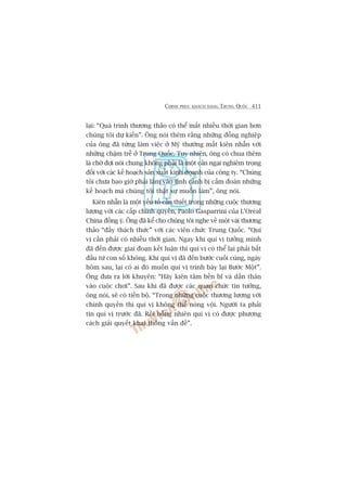 CHINH PHUÅC KHAÁCH HAÂNG TRUNG QUÖËC 411
laåi: “Quaá trònh thûúng thaão coá thïí mêët nhiïìu thúâi gian hún
chuáng töi dûå kiïën”. Öng noái thïm rùçng nhûäng àöìng nghiïåp
cuãa öng àaä tûâng laâm viïåc úã Myä thûúâng mêët kiïn nhêîn vúái
nhûäng chêåm trïî úã Trung Quöëc. Tuy nhiïn, öng coá chua thïm
laâ chúâ àúåi noái chung khöng phaãi laâ möåt caãn ngaåi nghiïm troång
àöëi vúái caác kïë hoaåch saãn xuêët kinh doanh cuãa cöng ty. “Chuáng
töi chûa bao giúâ phaãi lêm vaâo tònh caãnh bõ cêëm àoaán nhûäng
kïë hoaåch maâ chuáng töi thêåt sûå muöën laâm”, öng noái.
Kiïn nhêîn laâ möåt yïëu töë cêìn thiïët trong nhûäng cuöåc thûúng
lûúång vúái caác cêëp chñnh quyïìn, Paolo Gasparrini cuãa L’Oreáal
China àöìng yá. Öng àaä kïí cho chuáng töi nghe vïì möåt vaâi thûúng
thaão “àêìy thaách thûác” vúái caác viïn chûác Trung Quöëc. “Quñ
võ cêìn phaãi coá nhiïìu thúâi gian. Ngay khi quñ võ tûúãng mònh
àaä àïën àûúåc giai àoaån kïët luêån thò quñ võ coá thïí laåi phaãi bùæt
àêìu tûâ con söë khöng. Khi quñ võ àaä àïën bûúác cuöëi cuâng, ngaây
höm sau, laåi coá ai àoá muöën quñ võ trònh baây laåi Bûúác Möåt”.
Öng àûa ra lúâi khuyïn: “Haäy kiïn têm bïìn bô vaâ dêën thên
vaâo cuöåc chúi”. Sau khi àaä àûúåc caác quan chûác tin tûúãng,
öng noái, seä coá tiïën böå. “Trong nhûäng cuöåc thûúng lûúång vúái
chñnh quyïìn thò quñ võ khöng thïí noáng vöåi. Ngûúâi ta phaãi
tin quñ võ trûúác àaä. Röìi böîng nhiïn quñ võ coá àûúåc phûúng
caách giaãi quyïët khai thöng vêën àïì”.
 