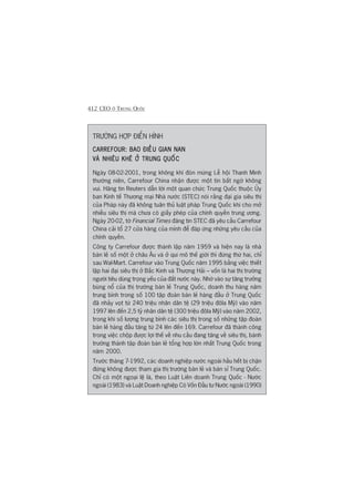 412 CEO ÚÃ TRUNG QUÖËC
TRÛÚÂNG HÚÅP ÀIÏÍN HÒNH
CARREFOUR: BAO ÀIÏÌU GIAN NANCARREFOUR: BAO ÀIÏÌU GIAN NANCARREFOUR: BAO ÀIÏÌU GIAN NANCARREFOUR: BAO ÀIÏÌU GIAN NANCARREFOUR: BAO ÀIÏÌU GIAN NAN
VAÂ NHIÏU KHÏ ÚÃ TRUNG QUÖËCVAÂ NHIÏU KHÏ ÚÃ TRUNG QUÖËCVAÂ NHIÏU KHÏ ÚÃ TRUNG QUÖËCVAÂ NHIÏU KHÏ ÚÃ TRUNG QUÖËCVAÂ NHIÏU KHÏ ÚÃ TRUNG QUÖËC
Ngaây 08-02-2001, trong khöng khñ àoán mûâng Lïî höåi Thanh Minh
thûúâng niïn, Carrefour China nhêån àûúåc möåt tin bêët ngúâ khöng
vui. Haäng tin Reuters dêîn lúâi möåt quan chûác Trung Quöëc thuöåc UÃy
ban Kinh tïë Thûúng maåi Nhaâ nûúác (STEC) noái rùçng àaåi gia siïu thõ
cuãa Phaáp naây àaä khöng tuên thuã luêåt phaáp Trung Quöëc khi cho múã
nhiïìu siïu thõ maâ chûa coá giêëy pheáp cuãa chñnh quyïìn trung ûúng.
Ngaây 20-02, túâ Financial Times àùng tin STEC àaä yïu cêìu Carrefour
China caãi töí 27 cûãa haâng cuãa mònh àïí àaáp ûáng nhûäng yïu cêìu cuãa
chñnh quyïìn.
Cöng ty Carrefour àûúåc thaânh lêåp nùm 1959 vaâ hiïån nay laâ nhaâ
baán leã söë möåt úã chêu Êu vaâ úã qui mö thïë giúái thò àûáng thûá hai, chó
sau Wal-Mart. Carrefour vaâo Trung Quöëc nùm 1995 bùçng viïåc thiïët
lêåp hai àaåi siïu thõ úã Bùæc Kinh vaâ Thûúång Haãi – vöën laâ hai thõ trûúâng
ngûúâi tiïu duâng troång yïëu cuãa àêët nûúác naây. Nhúâ vaâo sûå tùng trûúãng
buâng nöí cuãa thõ trûúâng baán leã Trung Quöëc, doanh thu haâng nùm
trung bònh trong söë 100 têåp àoaân baán leã haâng àêìu úã Trung Quöëc
àaä nhaãy voåt tûâ 240 triïåu nhên dên tïå (29 triïåu àöla Myä) vaâo nùm
1997 lïn àïën 2,5 tyã nhên dên tïå (300 triïåu àöla Myä) vaâo nùm 2002,
trong khi söë lûúång trung bònh caác siïu thõ trong söë nhûäng têåp àoaân
baán leã haâng àêìu tùng tûâ 24 lïn àïën 169. Carrefour àaä thaânh cöng
trong viïåc chöåp àûúåc lúåi thïë vïì nhu cêìu àang tùng vïì siïu thõ, baânh
trûúáng thaânh têåp àoaân baán leã töíng húåp lúán nhêët Trung Quöëc trong
nùm 2000.
Trûúác thaáng 7-1992, caác doanh nghiïåp nûúác ngoaâi hêìu hïët bõ chùån
àûáng khöng àûúåc tham gia thõ trûúâng baán leã vaâ baán só Trung Quöëc.
Chó coá möåt ngoaåi lïå laâ, theo Luêåt Liïn doanh Trung Quöëc - Nûúác
ngoaâi (1983) vaâ Luêåt Doanh nghiïåp Coá Vöën Àêìu tû Nûúác ngoaâi (1990)
 