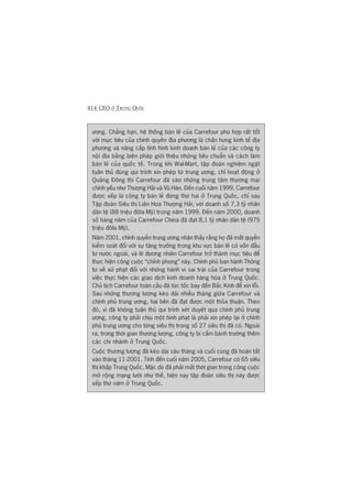 414 CEO ÚÃ TRUNG QUÖËC
ûúng. Chùèng haån, hïå thöëng baán leã cuãa Carrefour phuâ húåp rêët töët
vúái muåc tiïu cuãa chñnh quyïìn àõa phûúng laâ chêën hûng kinh tïë àõa
phûúng vaâ nêng cêëp tònh hònh kinh doanh baán leã cuãa caác cöng ty
nöåi àõa bùçng biïån phaáp giúái thiïåu nhûäng tiïu chuêín vaâ caách laâm
baán leã cuãa quöëc tïë. Trong khi Wal-Mart, têåp àoaân nghiïm ngùåt
tuên thuã àuáng qui trònh xin pheáp tûâ trung ûúng, chó hoaåt àöång úã
Quaãng Àöng thò Carrefour àaä vaâo nhûäng trung têm thûúng maåi
chñnh yïëu nhû Thûúång Haãi vaâ Vuä Haán. Àïën cuöëi nùm 1999, Carrefour
àûúåc xïëp laâ cöng ty baán leã àûáng thûá hai úã Trung Quöëc, chó sau
Têåp àoaân Siïu thõ Liïn Hoa Thûúång Haãi, vúái doanh söë 7,3 tyã nhên
dên tïå (88 triïåu àöla Myä) trong nùm 1999. Àïën nùm 2000, doanh
söë haâng nùm cuãa Carrefour China àaä àaåt 8,1 tyã nhên dên tïå (975
triïåu àöla Myä).
Nùm 2001, chñnh quyïìn trung ûúng nhêån thêëy rùçng hoå àaä mêët quyïìn
kiïím soaát àöëi vúái sûå tùng trûúãng trong khu vûåc baán leã coá vöën àêìu
tû nûúác ngoaâi, vaâ leä àûúng nhiïn Carrefour trúã thaânh muåc tiïu àïí
thûåc hiïån cöng cuöåc “chónh phong” naây. Chñnh phuã ban haânh Thöng
tû vïì xûã phaåt àöëi vúái nhûäng haânh vi sai traái cuãa Carrefour trong
viïåc thûåc hiïån caác giao dõch kinh doanh haâng hoáa úã Trung Quöëc.
Chuã tõch Carrefour toaân cêìu àaä tûác töëc bay àïën Bùæc Kinh àïí xin löîi.
Sau nhûäng thûúng lûúång keáo daâi nhiïìu thaáng giûäa Carrefour vaâ
chñnh phuã trung ûúng, hai bïn àaä àaåt àûúåc möåt thoãa thuêån. Theo
àoá, vò àaä khöng tuên thuã qui trònh xeát duyïåt qua chñnh phuã trung
ûúng, cöng ty phaãi chõu möåt hònh phaåt laâ phaãi xin pheáp laåi úã chñnh
phuã trung ûúng cho tûâng siïu thõ trong söë 27 siïu thõ àaä coá. Ngoaâi
ra, trong thúâi gian thûúng lûúång, cöng ty bõ cêëm baânh trûúáng thïm
caác chi nhaánh úã Trung Quöëc.
Cuöåc thûúng lûúång àaä keáo daâi saáu thaáng vaâ cuöëi cuâng àaä hoaân têët
vaâo thaáng 11-2001. Tñnh àïën cuöëi nùm 2005, Carrefour coá 65 siïu
thõ khùæp Trung Quöëc. Mùåc duâ àaä phaãi mêët thúâi gian trong cöng cuöåc
múã röång maång lûúái nhû thïë, hiïån nay têåp àoaân siïu thõ naây àûúåc
xïëp thûá nùm úã Trung Quöëc.
 