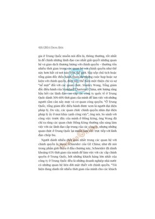 416 CEO ÚÃ TRUNG QUÖËC
gia úã Trung Quöëc muöën noái àïën laâ, thöng thûúâng, töët nhêët
laâ àïí chñnh nhûäng laänh àaåo cao nhêët giaãi quyïët nhûäng quan
hïå vaâ giao dõch thûúng lûúång vúái chñnh quyïìn – thûúâng töën
nhiïìu thúâi gian trong caác quan hïå vúái chñnh quyïìn nhû thïë
naây hún bêët cûá núi naâo trïn thïë giúái. Sùæp xïëp chuã tõch hoùåc
töíng giaám àöëc àiïìu haânh tham dûå nhûäng cuöåc hoåp hoùåc sûå
kiïån vúái chñnh quyïìn, àiïìu naây thïí hiïån möåt thiïån chñ vaâ sûå
“nïí mùåt” àöëi vúái caác quan chûác. Stanley Wong, Töíng giaám
àöëc àiïìu haânh cuãa Standard Chartered China, ûúác lûúång rùçng
hêìu hïët caác laänh àaåo cao cêëp caác cöng ty quöëc tïë úã Trung
Quöëc daânh 30%-40% thúâi gian cuãa mònh àïí laâm viïåc vúái nhûäng
ngûúâi cêìm cên naãy mûåc vaâ cú quan cöng quyïìn. “ÚÃ Trung
Quöëc, töíng giaám àöëc àiïìu haânh àûúåc xem laâ ngûúâi àaåi diïån
phaáp lyá. Do vêåy, caác quan chûác chñnh quyïìn nhòn àaåi diïån
phaáp lyá êëy úã moåi khña caånh cöng viïåc”, öng noái. So saánh vúái
cöng viïåc trûúác àêy cuãa mònh úã Höìng Köng, öng Wong àaä
chó ra rùçng caác quan chûác Höìng Köng thûúâng sùén saâng laâm
viïåc vúái caác laänh àaåo cêëp trung cuãa caác cöng ty, nhûng nhûäng
quan chûác úã Trung Quöëc laåi muöën laâm viïåc trûåc tiïëp vúái laänh
àaåo choáp bu.
Ngûúâi daânh nhiïìu thúâi gian nhêët trong caác quan hïå vúái
chñnh quyïìn laâ Steve Schneider cuãa GE China; nhû àaä noái
trong phêìn giúái thiïåu úã àêìu chûúng naây, Schneider àaä daânh
khoaãng 65% thúâi gian cuãa mònh àïí laâm viïåc vúái caác cêëp chñnh
quyïìn úã Trung Quöëc, búãi nhûäng khaách haâng lúán nhêët cuãa
cöng ty úã Trung Quöëc àïìu laâ nhûäng doanh nghiïåp nhaâ nûúác
coá nhûäng quan hïå liïn àúái mêåt thiïët vúái chñnh quyïìn. “Töi
hiïån àang daânh rêët nhiïìu thúâi gian cuãa mònh cho caác khaách
 