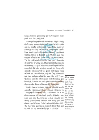CHINH PHUÅC KHAÁCH HAÂNG TRUNG QUÖËC 417
haâng vaâ caác cú quan cöng quyïìn. Cöng viïåc buöåc
phaãi nhû thïë”, öng noái.
Nhûng trong khi traách nhiïåm cuãa öng úã Trung
Quöëc xoay quanh nhûäng möëi quan hïå vúái chñnh
quyïìn, öng laåi nhêën maånh rùçng nhûäng quan hïå
nhû vêåy cuãa öng vúái cú quan cöng quyïìn laåi rêët
khaác so vúái ngûúâi tiïìn nhiïåm cuãa öng. “Ngûúâi maâ
töi thay thïë coá leä àaä daânh 65%-70% thúâi gian cuãa
öng ta àïí quan hïå thùm viïëng caác quan chûác.
Töi thò coá leä daânh 20%-25% thúâi gian cuãa mònh
àïí laâm viïåc êëy”, öng noái. Thûåc hiïån nhûäng chuyïën
thùm viïëng “xaä giao” theo truyïìn thöëng chó nhùçm
muåc àñch thïí hiïån sûå tön troång vaâ xêy dûång möëi
quan hïå caá nhên vúái caác quan chûác ngaây caâng
trúã nïn búát cêìn thiïët hún, öng noái. Öng Schneider
noái rùçng sûå buâng phaát laân soáng àêìu tû úã Trung
Quöëc àaä laâm cho nhiïìu quan chûác hiïån nay quaá
bêån röån, khoá coá àuã thúâi giúâ daânh cho nhûäng
chuyïån xêy dûång möëi quan hïå thuêìn tuáy.
Paolo Gasparrini cuãa L’Oreáal giaãi thñch möëi
quan hïå cuãa mònh vúái caác cú quan cöng quyïìn
Trung Quöëc nhû thïë naây: “Àñch thên töi ài lo
chuyïån quan hïå vúái chñnh quyïìn. Töi cho rùçng
phaãi laâm nhû thïë. Nïëu quñ võ laâm chuyïån naây
thöng qua möåt luêåt sû hoùåc möåt trung gian naâo
àoá thò ngûúâi Trung Quöëc khöng thñch lùæm. Viïåc
chó chaåy nïëu quñ võ àïën têån núi. Àñch thên quñ
võ phaãi ài. Hoå muöën thêëy quñ võ coá mùåt”.
Lúâi khuyïnLúâi khuyïnLúâi khuyïnLúâi khuyïnLúâi khuyïn
Caác cêëp chñnh
quyïìn Trung
Quöëc thñch laâm
viïåc trûåc tiïëp
vúái caác laänh
àaåo cao cêëp
cuãa cöng ty vò
lyá do “thïí diïån”.
Haäy sùén saâng
daânh möåt lûúång
thúâi gian àaáng
kïí cuãa quñ võ
trong möëi quan
hïå vúái hoå.
 