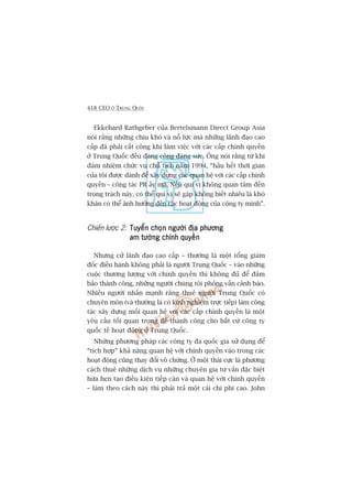 418 CEO ÚÃ TRUNG QUÖËC
Ekkehard Rathgeber cuãa Bertelsmann Direct Group Asia
noái rùçng nhûäng chõu khoá vaâ nöî lûåc maâ nhûäng laänh àaåo cao
cêëp àaä phaãi cêët cöng khi laâm viïåc vúái caác cêëp chñnh quyïìn
úã Trung Quöëc àïìu àaáng cöng àaáng sûác. Öng noái rùçng tûâ khi
àaãm nhiïåm chûác vuå chuã tõch nùm 1994, “hêìu hïët thúâi gian
cuãa töi àûúåc daânh àïí xêy dûång caác quan hïå vúái caác cêëp chñnh
quyïìn – cöng taác PR êëy maâ. Nïëu quñ võ khöng quan têm àïën
troång traách naây, coá thïí quñ võ seä gùåp khöng biïët nhiïu laâ khoá
khùn coá thïí aãnh hûúãng àïën caác hoaåt àöång cuãa cöng ty mònh”.
Chiïën lûúåc 2: Tuyïín choån ngûúâi àõa phûúngTuyïín choån ngûúâi àõa phûúngTuyïín choån ngûúâi àõa phûúngTuyïín choån ngûúâi àõa phûúngTuyïín choån ngûúâi àõa phûúng
am tûúâng chñnh quyïìnam tûúâng chñnh quyïìnam tûúâng chñnh quyïìnam tûúâng chñnh quyïìnam tûúâng chñnh quyïìn
Nhûng cûã laänh àaåo cao cêëp – thûúâng laâ möåt töíng giaám
àöëc àiïìu haânh khöng phaãi laâ ngûúâi Trung Quöëc – vaâo nhûäng
cuöåc thûúng lûúång vúái chñnh quyïìn thò khöng àuã àïí àaãm
baão thaânh cöng, nhûäng ngûúâi chuáng töi phoãng vêën caãnh baáo.
Nhiïìu ngûúâi nhêën maånh rùçng thuï ngûúâi Trung Quöëc coá
chuyïn mön (vaâ thûúâng laâ coá kinh nghiïåm trûåc tiïëp) laâm cöng
taác xêy dûång möëi quan hïå vúái caác cêëp chñnh quyïìn laâ möåt
yïu cêìu töëi quan troång àïí thaânh cöng cho bêët cûá cöng ty
quöëc tïë hoaåt àöång úã Trung Quöëc.
Nhûäng phûúng phaáp caác cöng ty àa quöëc gia sûã duång àïí
“tñch húåp” khaã nùng quan hïå vúái chñnh quyïìn vaâo trong caác
hoaåt àöång cuäng thay àöíi vö chûâng. ÚÃ möåt thaái cûåc laâ phûúng
caách thuï nhûäng dõch vuå nhûäng chuyïn gia tû vêën àùåc biïåt
hûáa heån taåo àiïìu kiïån tiïëp cêån vaâ quan hïå vúái chñnh quyïìn
– laâm theo caách naây thò phaãi traã möåt caái chi phñ cao. John
 