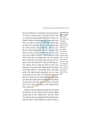 CHINH PHUÅC KHAÁCH HAÂNG TRUNG QUÖËC 419
Wong cuãa Boston Consulting Group giaãi thñch:
“Coá möåt söë chuyïn gia tû vêën àùåt vêën àïì: 'Nïëu
caác anh muöën gùåp ngûúâi àûáng àêìu cuãa Böå Caác
Ngaânh Thöng tin thò töi quen biïët öng ta rêët thên.
Nïëu caác anh traã cho töi 75.000 àöla Myä chi phñ
tû vêën, töi seä sùæp xïëp cho möåt cuöåc gùåp vúái öng
ta’. ÚÃ Bùæc Kinh coá rêët nhiïìu tay nhû thïë naây.
Hoå àaä coá sùén nhûäng trònh àún: vúái caác quan chûác
thuöåc cúä naây, giaá laâ 10.000 àöla Myä, vúái cêëp
naây, giaá caã phaãi cao hún”. Öng Wong noái rùçng
tònh traång vêîn coân nhûäng nhu cêìu cho nhûäng
dõch vuå nhû thïë “cho thêëy rùçng tiïëp cêån vúái caác
quan chûác vêîn chûa thïí laâ chuyïån dïî daâng gò”.
Tuy nhiïn, öng ta cuäng noái thïm laâ hiïån nay
tiïëp cêån vúái caác quan chûác chñnh quyïìn noái chung
laâ dïî hún nhiïìu so vúái nhûäng nùm cuöëi thêåp
niïn 1990, nhêën maånh rùçng ngaây nay caác cöng
ty àa quöëc gia röët cuöåc coá thïí liïn hïå àûúåc vúái
bêët cûá cú quan naâo hoå cêìn liïn hïå. Kïët luêån ngùæn
goån: tiïëp cêån chñnh quyïìn laâ khöng thïí nïëu khöng
coá quan hïå; tiïëp cêån “chay” thïí naâo cuäng lêu
hún vaâ kïët quaã cuöëi cuâng coá thïí khöng àûúåc
nhû mong àúåi.
Khöng ai trong nhûäng nhaâ quaãn lyá maâ chuáng
töi phoãng vêën noái rùçng hoå àaä sûã duång nhûäng
chuyïn gia tû vêën “àaánh thuï” nhû thïë. Thay
vaâo àoá, hêìu nhû moåi ngûúâi àïìu àïì nghõ haäy thuï
möåt àöåi nguä coá kinh nghiïåm vaâo laâm úã cöng ty
Lúâi khuyïnLúâi khuyïnLúâi khuyïnLúâi khuyïnLúâi khuyïn
Nhiïìu ngûúâi
nhêën maånh rùçng
thuï ngûúâi
Trung Quöëc coá
chuyïn mön (vaâ
thûúâng laâ coá
kinh nghiïåm
trûåc tiïëp) laâm
cöng taác xêy
dûång möëi quan
hïå vúái caác cêëp
chñnh quyïìn laâ
möåt yïu cêìu töëi
quan troång àïí
thaânh cöng cho
bêët cûá cöng ty
quöëc tïë hoaåt
àöång úã Trung
Quöëc.
 