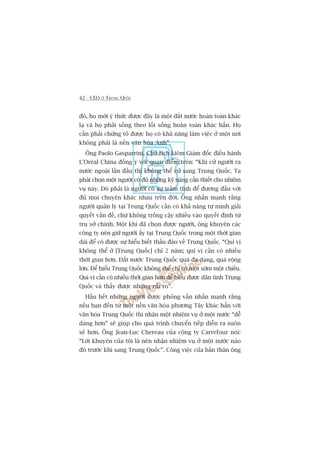42 CEO ÚÃ TRUNG QUÖËC
àoá, hoå múái yá thûác àûúåc àêy laâ möåt àêët nûúác hoaân toaân khaác
laå vaâ hoå phaãi söëng theo löëi söëng hoaân toaân khaác hùèn. Hoå
cêìn phaãi chûáng toã àûúåc hoå coá khaã nùng laâm viïåc úã möåt núi
khöng phaãi laâ nïìn vùn hoáa Anh”.
Öng Paolo Gasparrini, Chuã tõch kiïm Giaám àöëc àiïìu haânh
L’Oreáal China àöìng yá vúái quan àiïím trïn: “Khi cûã ngûúâi ra
nûúác ngoaâi lêìn àêìu thò khöng thïí cûã sang Trung Quöëc. Ta
phaãi choån möåt ngûúâi coá àuã nhûäng kyä nùng cêìn thiïët cho nhiïåm
vuå naây. Àoá phaãi laâ ngûúâi coá sûå trêìm tônh àïí àûúng àêìu vúái
àuã moåi chuyïån khaác nhau trïn àúâi. Öng nhêën maånh rùçng
ngûúâi quaãn lyá taåi Trung Quöëc cêìn coá khaã nùng tûå mònh giaãi
quyïët vêën àïì, chûá khöng tröng cêåy nhiïìu vaâo quyïët àõnh tûâ
truå súã chñnh. Möåt khi àaä choån àûúåc ngûúâi, öng khuyïn caác
cöng ty nïn giûä ngûúâi êëy taåi Trung Quöëc trong möåt thúâi gian
daâi àïí coá àûúåc sûå hiïíu biïët thêëu àaáo vïì Trung Quöëc. “Quñ võ
khöng thïí úã [Trung Quöëc] chó 2 nùm; quñ võ cêìn coá nhiïìu
thúâi gian hún. Àêët nûúác Trung Quöëc quaá àa daång, quaá röång
lúán. Àïí hiïíu Trung Quöëc khöng thïí chó coá möåt súám möåt chiïìu.
Quñ võ cêìn coá nhiïìu thúâi gian hún àïí hiïíu àûúåc dên tònh Trung
Quöëc vaâ thêëy àûúåc nhûäng ruãi ro”.
Hêìu hïët nhûäng ngûúâi àûúåc phoãng vêën nhêën maånh rùçng
nïëu baån àïën tûâ möåt nïìn vùn hoáa phûúng Têy khaác hùèn vúái
vùn hoáa Trung Quöëc thò nhêån möåt nhiïåm vuå úã möåt nûúác “dïî
daâng hún” seä giuáp cho quaá trònh chuyïín tiïëp diïîn ra suön
seã hún. Öng Jean-Luc Chereau cuãa cöng ty Carrefour noái:
“Lúâi khuyïn cuãa töi laâ nïn nhêån nhiïåm vuå úã möåt nûúác naâo
àoá trûúác khi sang Trung Quöëc”. Cöng viïåc cuãa baãn thên öng
 